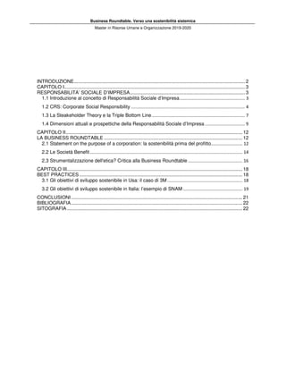 Business Roundtable. Verso una sostenibilità sistemica
Master in Risorse Umane e Organizzazione 2019-2020
INTRODUZIONE............................................................................................................................. 2
CAPITOLO I.................................................................................................................................... 3
RESPONSABILITA’ SOCIALE D’IMPRESA.................................................................................... 3
1.1 Introduzione al concetto di Responsabilità Sociale d’Impresa...................................................... 3
1.2 CRS: Corporate Social Responsibility .............................................................................................. 4
1.3 La Steakeholder Theory e la Triple Bottom Line............................................................................. 7
1.4 Dimensioni attuali e prospettiche della Responsabilità Sociale d’Impresa ................................. 9
CAPITOLO II................................................................................................................................. 12
LA BUSINESS ROUNDTABLE ..................................................................................................... 12
2.1 Statement on the purpose of a corporation: la sostenibilità prima del profitto.......................... 12
2.2 Le Società Benefit.............................................................................................................................. 14
2.3 Strumentalizzazione dell'etica? Critica alla Business Roundtable ............................................. 16
CAPITOLO III................................................................................................................................ 18
BEST PRACTICES....................................................................................................................... 18
3.1 Gli obiettivi di sviluppo sostenibile in Usa: il caso di 3M .............................................................. 18
3.2 Gli obiettivi di sviluppo sostenibile in Italia: l’esempio di SNAM ................................................. 19
CONCLUSIONI............................................................................................................................. 21
BIBLIOGRAFIA............................................................................................................................. 22
SITOGRAFIA................................................................................................................................ 22
 