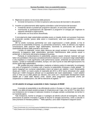 Business Roundtable. Verso una sostenibilità sistemica
Master in Risorse Umane e Organizzazione 2019-2020
4. Migliorare la salute e la sicurezza delle persone:
• fornendo formazione a 5 milioni di persone sulla sicurezza dei lavoratori e dei pazienti.
5. Investire sul potenziamento della logistica aziendale e sulla formazione dei lavoratori:
• investendo denaro e prodotti per programmi educativi, di comunità e ambientali;
• incentivando la partecipazione dei dipendenti ai programmi di sviluppo per migliorare le
capacità individuali e organizzative;
• costruendo una forza lavoro diversificata.
Il coinvolgimento degli stakeholders potrebbe avere un impatto diretto sul successo finanziario
di un'azienda (vendite, prezzo delle azioni e investimenti), sulle sue operations e sulla sua
reputazione.
3M ha stretto numerose partnership con varie organizzazioni a livello globale, al fine di
promuovere la sostenibilità d’impresa. Le partnership consentono, infatti, di ottenere una migliore
comprensione delle posizioni degli stakeholders, favorendo la promozione dei concetti di
sostenibilità all’interno delle aziende e nel mondo.
L’analisi di materialità, ovvero della rilevanza dei singoli portatori di interesse individuati
attraverso la mappatura degli stakeholders, permette l’identificazione delle priorità sociali e
ambientali, in riferimento alla propria strategia di business.
Parlando di rendicontazione di sostenibilità, possono essere chiamati materiali tutti quei
fattori che potrebbero influenzare considerevolmente le decisioni e le valutazioni degli stakeholders
e che impattano in modo significativo sulle performance sociali, ambientali ed economiche delle
società. L’analisi di materialità considera, dunque, non solo il punto di vista dell’organizzazione ma
anche quello degli stakeholders.
3M, guidata dai propri stakeholders, mediante un’attenta analisi di materialità, ha sviluppato
una serie di programmi e iniziative volti a favorire la sostenibilità d’impresa a livello globale. “Ci
siamo impegnati con numerosi stakeholders interni ed esterni per stabilire i nostri Sustainability
Goals per il 2025. Le nostre analisi di materialità del 2014 e 2016 hanno dimostrato che i goals
fissati per il 2025 rimangono allineati con le aspettative dei nostri stakeholders. I nostri obiettivi
sono in linea con le sfide globali più rilevanti, così come con i Sustainable Development Goals
stabiliti per il 2030 dalle Nazioni Unite. Questi ultimi presentano opportunità uniche per
cooperazioni e collaborazioni, che 3M ha intenzione di cogliere.” 40
3.2 Gli obiettivi di sviluppo sostenibile in Italia: l’esempio di SNAM
Il concetto di sostenibilità si sta diffondendo anche in Europa e in Italia: un caso è quello di
SNAM, una delle principali società europee di infrastrutture per il gas, che nel 2017 ha dato vita a
una fondazione con lo scopo di realizzare iniziative di sviluppo sociale e ambientale nei territori in
cui l’azienda opera.
Tale fondazione, tramite lo sviluppo e il sostegno ad attività culturali ed ecologiche, mira alla
promozione di pratiche innovative in grado di favorire lo sviluppo economico, civile e culturale in
aree prioritarie di interesse pubblico. 41
Nello specifico, sono state intraprese le seguenti azioni:
40
https://multimedia.3m.com/mws/media/1542803O/2018-Sustainability-report.pdf.
41
https://www.snam.it/it/sostenibilita/strategie_e_impegni.
 