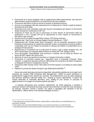 Business Roundtable. Verso una sostenibilità sistemica
Master in Risorse Umane e Organizzazione 2019-2020
• Promozione di un piano strategico volto al miglioramento della qualità dell’aria, alla riduzione
delle emissioni di gas climalteranti e al contenimento dei costi energetici;
• Promozione dell’utilizzo di gas funzionali ai processi di decarbonizzazione;
• Avvio di una campagna volta alla realizzazione di un’infrastruttura in Sicilia in grado di produrre
biometano da rifiuti solidi;
• Acquisizione del ramo aziendale rivolto alle soluzioni tecnologiche per stazioni di rifornimento
di gas naturale per l’autotrazione di M.T.M.;
• Creazione di intese con Eni per la costruzione di nuove stazioni di rifornimento CNG per
autotrazione e con il Gruppo API per la realizzazione di nuovi impianti di rifornimento di
biometano e gas naturale;
• Acquisizione di una delle principali ESCo italiane (TEP Energy Solution);
• Adesione alla “Task Force on Climate Reated Financial Disclosure – TCDF”;
• Pubblicazione del “Climate Action Bond Framework”, che ha consentito l’emissione di bond
finalizzati al finanziamento di investimenti sostenibili. Inoltre, la conversione di linee di credito in
“sustainable loan” da 3,2 miliardi ha permesso di allineare gli obiettivi di sostenibilità con la
strategia di finanziamento;
• Realizzazione di investimenti per la costruzione di turbine a gas a basse emissioni che, nel
2018, ha permesso una riduzione delle emissioni di metano del 7,9% rispetto al 2016;
• Avvio del progetto “Snam4Safety” sulla sicurezza in azienda, che ha ridotto gli infortuni sul
lavoro del 36% rispetto allo scorso anno;
• Adozione di misure per garantire ai lavoratori un impiego continuativo e stabile;
• Promozione di numerose iniziative per i dipendenti come la Corporate University “Snam
Institute”, un organismo educativo all’interno dell’azienda che consente ai lavoratori di acquisire
un’adeguata formazione manageriale e tecnica;
• Integrazione delle imprese sociali nella catena di fornitura grazie a una politica di social supply
chain;
• Adesione ai principi del Global Compact e agli SDGs definiti dall’ONU 42
.
Grazie alle analisi della documentazione disponibile, alle politiche adottate ed ai principali rischi
individuati dal modello ERM (Enterprise Risk Management) , SNAM ha potuto identificare le
problematiche maggiormente rilevanti per l’azienda. Tali problematiche sono poi state sottoposte
alla direzione attraverso interviste dirette con i dirigenti di ciascun dipartimento. A partire dai
risultati dell'analisi di materialità dell'ultimo anno, SNAM ha così avviato un processo di
aggiornamento e di sviluppo di innovative pratiche aziendali. 43
«Il mestiere dell’azienda deve cambiare radicalmente: da entità impegnata a decidere e
realizzare iniziative nell’interesse dei propri azionisti deve diventare un’entità che crea connessioni
tra azionisti, lavoratori, fornitori e territori, per capire e rispondere alle necessità di tutti gli
Stakeholders.» (Marco Alverà, Amministratore delegato di Snam). 44
42
https://www.snam.it/repository/file/investor_relations/bilanci_relazioni/bilanci_annuali/2018/report_di_
sostenibilita_2018.pdf.
43
https://www.snam.it/en/Sustainability/strategy_and_commitments/analysis_of_materiality.html.
44
http://www.affaritaliani.it/economia/il-purpose-sociale-delle-aziende-l-esempio-di-snam-622036.html.
 