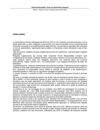 Business Roundtable. Verso una sostenibilità sistemica
Master in Risorse Umane e Organizzazione 2019-2020
CONCLUSIONI
La dichiarazione firmata nell’agosto del 2019 dai CEO di 181 importanti aziende americane, con la
quale quest’ultimi si sono impegnati a promuovere una visione aziendale non più esclusivamente
incentrata sul profitto e sul soddisfacimento degli azionisti, ma orientata a rispondere alle necessità
di tutti gli stakeholders, rappresenta senza dubbio un’importante svolta nell’attuale modo di fare
business.
Tale documento, sebbene sia stato recepito da più parti con scetticismo, nasconde delle innegabili
potenzialità.
Malgrado l’applicazione dei principi della Corporate Social Responsibility comporti costi
innegabilmente più elevati, molteplici risultano infatti essere i benefici che da essa discendono, fra i
quali possono essere citati una maggiore attenzione che l’azienda pone nei confronti
dell’ambiente, migliori relazioni con i vari stakeholders e una maggiore produttività da parte dei
dipendenti.
La globalizzazione, i repentini cambiamenti nell’economia mondiale, l’importanza sempre maggiore
attribuita al ruolo degli stakeholders e l’assunzione di consapevolezza da parte dei consumatori sui
temi riguardanti la sustainability hanno indotto le aziende ad adattarsi a tali trasformazioni,
traendone peraltro in molti casi un importante vantaggio competitivo.
In questo contesto, il concetto di CSR si è evoluto da semplice dichiarazione formale a concreta
azione.
Ne sono un tangibile esempio gli obiettivi che le due note ed importanti aziende prese in esame –
3M e SNAM – si sono prefissate. Queste ed altre imprese in tutto il mondo si sono impegnate a
prendersi cura dei propri dipendenti, ad investire nella formazione, a promuovere uno sviluppo
sostenibile dal punto di vista economico ed ambientale, e soprattutto a porre attenzione alla figura
del consumatore, oggi sempre più consapevole delle proprie scelte ed in grado di spostare gli
equilibri in maniera sostanziale.
A conferma di ciò, nel sondaggio da noi condotto, circa l’80% dei partecipanti ha mostrato un
elevato interesse per i temi della responsabilità sociale d’impresa, oltre l’87% sostiene che le
aziende debbano contribuire allo sviluppo economico e sociale della collettività (anziché limitarsi a
distribuire semplicemente utili ai propri azionisti) e la stessa percentuale di intervistati si dichiara
disposta a sostenere spese più elevate per l’acquisizione di prodotti sostenibili.
Alla luce del lavoro svolto e dei risultati emersi, riteniamo che nel tessuto sociale vi sia una forte
fiducia nei confronti dei principi della Corporate Social Responsibility e, conseguentemente, che il
Manifesto della Business Roundtable possa effettivamente apportare un cambiamento radicale
all’interno del tradizionale sistema capitalistico.
Similmente, va sottolineato come anche le aziende, dalla loro parte, abbiano compreso come sia
necessario investire tenendo conto dei bisogni e delle richieste espressi dai portatori di interesse;
pertanto, crediamo che tale documento, sottoscritto dai CEO di molteplici ed importanti aziende
 