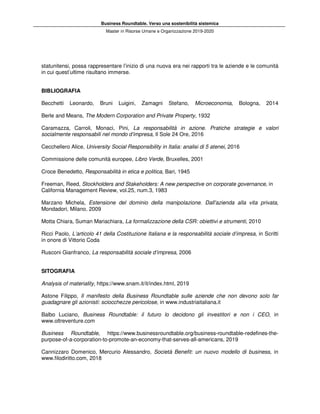 Business Roundtable. Verso una sostenibilità sistemica
Master in Risorse Umane e Organizzazione 2019-2020
statunitensi, possa rappresentare l’inizio di una nuova era nei rapporti tra le aziende e le comunità
in cui quest’ultime risultano immerse.
BIBLIOGRAFIA
Becchetti Leonardo, Bruni Luigini, Zamagni Stefano, Microeconomia, Bologna, 2014
Berle and Means, The Modern Corporation and Private Property, 1932
Caramazza, Carroli, Monaci, Pini, La responsabilità in azione. Pratiche strategie e valori
socialmente responsabili nel mondo d’impresa, Il Sole 24 Ore, 2016
Cecchellero Alice, University Social Responsibility in Italia: analisi di 5 atenei, 2016
Commissione delle comunità europee, Libro Verde, Bruxelles, 2001
Croce Benedetto, Responsabilità in etica e politica, Bari, 1945
Freeman, Reed, Stockholders and Stakeholders: A new perspective on corporate governance, in
California Management Review, vol.25, num.3, 1983
Marzano Michela, Estensione del dominio della manipolazione. Dall'azienda alla vita privata,
Mondadori, Milano, 2009
Motta Chiara, Suman Mariachiara, La formalizzazione della CSR: obiettivi e strumenti, 2010
Ricci Paolo, L’articolo 41 della Costituzione Italiana e la responsabilità sociale d’impresa, in Scritti
in onore di Vittorio Coda
Rusconi Gianfranco, La responsabilità sociale d’impresa, 2006
SITOGRAFIA
Analysis of materiality, https://www.snam.it/it/index.html, 2019
Astone Filippo, Il manifesto della Business Roundtable sulle aziende che non devono solo far
guadagnare gli azionisti: sciocchezze pericolose, in www.industriaitaliana.it
Balbo Luciano, Business Roundtable: il futuro lo decidono gli investitori e non i CEO, in
www.oltreventure.com
Business Roundtable, https://www.businessroundtable.org/business-roundtable-redefines-the-
purpose-of-a-corporation-to-promote-an-economy-that-serves-all-americans, 2019
Cannizzaro Domenico, Mercurio Alessandro, Società Benefit: un nuovo modello di business, in
www.filodiritto.com, 2018
 