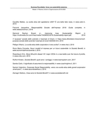 Business Roundtable. Verso una sostenibilità sistemica
Master in Risorse Umane e Organizzazione 2019-2020
Cavallito Matteo, La svolta etica del capitalismo USA? È una bella fake news, in www.valori.it,
2019
Facconti Jacqueline, Responsabilità Sociale dell’impresa 2018: Guida completa, in
www.webeconomia.it, 2018
Demond Rachon Bryant Jr., Improving lives, Sustainability Report, in
https://multimedia.3m.com/mws/media/1542803O/2018-Sustainability-report.pdf, 2018
Il “purpose” sociale delle aziende e l’esempio di Snam, in https://www.affaritaliani.it/economia/il-
purpose-sociale-delle-aziende-l-esempio-di-snam-622036.html, 2019
Pelligra Vittario, La svolta etica delle corporation è vera svolta?, in www.vita.it, 2019
Rizzo Maria Concetta, Nuovi modelli di impresa per un futuro sostenibile: le Società Benefit, in
www.economiaefinanzaverde.it, 2019
Rosenbaum Eric, Steve Mnuchin dissed 181 major CEOs in a new battle over the future of profits,
in www.cnbc.com, 2019
Ruffoni Kirsten, Società Benefit: quali sono i vantaggi, in www.teamsystem.com, 2017
Sandra Carlo, Il significato di assumersi la responsabilità, in www.coachingtime.it, 2011
Santoni Valentino, Corporate Social Responsibility, verso una svolta etica delle grandi corporation
americane?, in www.secondowelfare.it, 2019
Zamagni Stefano, Cosa sono le Società Benefit?, in www.societabenefit.net
 