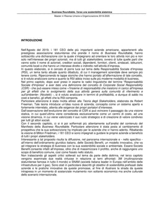 Business Roundtable. Verso una sostenibilità sistemica
Master in Risorse Umane e Organizzazione 2019-2020
INTRODUZIONE
Nell’Agosto del 2019, i 181 CEO delle più importanti aziende americane, appartenenti alla
prestigiosa associazione statunitense che prende il nome di Business Roundtable, hanno
sottoscritto una dichiarazione con la quale s’impegnano ad orientare le loro attività non più e non
solo nell’interesse dei propri azionisti, ma di tutti gli stakeholders, ovvero di tutte quelle parti che
vanno sotto il nome di azionisti, creditori sociali, dipendenti, fornitori, clienti, sindacati, istituzioni,
comunità locali e che hanno un interesse diretto o indiretto nell’attività d’impresa.
In questo elaborato, si è cercato di porre luce sul tema della Responsabilità Sociale d’Impresa
(RSI), un tema tanto attuale quanto dibattuto, di cui il management aziendale deve sempre più
tenere conto. Ripercorrendo le tappe storiche che hanno portato all’affermazione di tale concetto,
si è voluto analizzare come e quanto la RSI abbia inciso sulle più moderne modalità di business.
Nel primo capitolo, dopo aver preso in esame le radici linguistiche del termine “Responsabilità
Sociale d'Impresa” e aver dato una definizione del concetto di Corporate Social Responsibility
(CSR) - che può essere inteso come «l'insieme di responsabilità che insistono in carico all'impresa
per gli effetti che lo svolgimento della sua attività genera sulla comunità di riferimento e
sull'ambiente» (Nicoletti) -, si è voluto analizzare in termini di profittabilità, e dunque di saldo tra
costi e benefici, gli effetti che la RSI comporta.
Particolare attenzione è stata rivolta altresì alla Teoria degli Stakeholders, elaborata da Robert
Freeman. Tale teoria introduce un’idea nuova di azienda, concepita come un sistema aperto e
fortemente interrelato, attenta alle esigenze dei propri portatori d’interesse.
Dall’osservazione dell’evoluzione del concetto di CSR si può evincere il passaggio da una visione
statica, in cui quest’ultima viene considerata esclusivamente come un centro di costo, ad una
visione dinamica, in cui viene valorizzato il suo ruolo strategico e di creazione di valore condiviso
per tutti gli attori sociali.
Con il secondo capitolo, ci si è poi soffermati più attentamente sull’analisi del contenuto del
Manifesto della Business Roundtable. Particolare attenzione è stata posta al cambiamento di
prospettiva che la sua sottoscrizione ha implicato per le aziende che vi hanno aderito. Ribaltando
la visione di Milton Friedman, i 181 CEO si sono impegnati a guidare le proprie aziende a beneficio
di tutti i propri stakeholders.
Interessante a tal proposito risulta la diffusione, nel panorama internazionale e - nello specifico -
all’interno dell’ordinamento giuridico italiano, delle Società Benefit, un modello innovativo, che va
ad integrare la strategia di business con la sua sostenibilità sociale e ambientale. Essere Società
Benefit consente infatti all’impresa, oltre che di massimizzare il profitto, anche di raggiungere uno
scopo di beneficio comune, così come fissato nello statuto.
Non tralasciando gli aspetti critici sollevati sul tema da parte della dottrina, nel terzo capitolo
vengono esaminate due realtà virtuose in relazione ai temi affrontati: 3M (multinazionale
statunitense famosa in tutto il mondo) e SNAM (società italiana leader in Europa nell’ambito delle
infrastrutture per il gas). Sono stati in particolare descritti gli obiettivi di sostenibilità prefissati dalle
aziende e le pratiche innovative da queste promosse, al fine di illustrare la strada da queste
intrapresa in un momento di sostanziale mutamento non soltanto economico ma anche culturale
dello scenario internazionale.
 