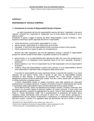 Business Roundtable. Verso una sostenibilità sistemica
Master in Risorse Umane e Organizzazione 2019-2020
CAPITOLO I
RESPONSABILITA’ SOCIALE D’IMPRESA
1.1 Introduzione al concetto di Responsabilità Sociale d’Impresa
Le radici linguistiche del termine responsabilità nascono dal latino “respondeo” e dal greco
“spendo”, entrambi con il significato di “impegnarsi l’uno di fronte all’altro nel momento in cui si
stipula un patto”.
Prendendo in esame il saggio di filosofia del diritto “Responsabilità e pena” di Herbert L. Hart,
possiamo indentificare quattro significati del termine “responsabile”:
• riferito alla persona, ovvero essere responsabile di un ruolo;
• agente causale, responsabile di un determinato avvenimento;
• imputabile, in riferimento alla responsabilità morale o giuridica sul piano civile e penale;
• riferito a persona che è capace di agire con consapevolezza.
Accanto alle radici linguistiche, alla fine del Settecento emerge il concetto di responsabilità
sociale che, tramite l’analisi di Hans Maier, è possibile ricondurre a tre tradizioni:
• greco-romana, in cui la responsabilità parte dall’assunto della virtù civica che caratterizzava il
mondo antico in cui bisognava vivere facendosi carico di ciò che è generale, rifiutando il
particolare;
• ebraico-cristiana, in cui “non si è responsabili ma si è fatti responsabili e chi ci fa responsabili è
la società”1
;
• moderna, riferito alla responsabilità in campo civile e penale, in cui la responsabilità è definita
come disponibilità a rispondere delle conseguenze delle proprie azioni.
Il concetto di responsabilità può avere significato diverso a seconda del contesto in cui viene
utilizzato, che può essere morale, civile o penale. In ogni caso, la responsabilità consiste
nell’abilità di dare risposte, di riconoscere ed accettare che i nostri pensieri, emozioni e
atteggiamenti possano produrre determinati risultati. Vuol dire, inoltre, essere abili nel rispondere
in maniera efficiente a qualsiasi evento. 2
“L’azione responsabile compie un doppio movimento: esce dalla passività per rispondere
creativamente a un bisogno dell’uomo. In questo movimento di azione e sottomissione sta il senso
e la grandezza della responsabilità umana sul piano personale come su quello sociale”. 3
Come afferma Porter, esiste una dipendenza tra impresa e società. L’impresa, d’altronde, oltre
ad essere uno strumento capace di generare reddito e di creare ricchezza, è ancor prima una
comunità spontanea, occasione di aggregazione fra uomini. Come è stato osservato da Giovanni
Paolo II: “Scopo dell’impresa, infatti, non è semplicemente la produzione del profitto, bensì
l’esistenza stessa dell’impresa come comunità di uomini che, in modi diversi, perseguono il
soddisfacimento dei loro bisogni fondamentali e costituiscono un particolare gruppo al servizio
dell’intera società. Il profitto è un regolatore della vita dell’azienda, ma non è l’unico; a esso va
1
Benedetto Croce, Responsabilità in etica e politica, Bari, 1945, p.127.
2
Sandra Carlo, Il significato di assumersi la responsabilità, in www.coachingtime.it, 2011.
3
Gianfranco Rusconi, La responsabilità sociale d’impresa, 2006, pp. 34-35.
 