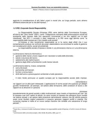 Business Roundtable. Verso una sostenibilità sistemica
Master in Risorse Umane e Organizzazione 2019-2020
aggiunta la considerazione di altri fattori umani e morali che, sul lungo periodo, sono almeno
altrettanto essenziali per la vita dell’impresa”. 4
1.2 CRS: Corporate Social Responsibility
La Responsabilità Sociale d’Impresa (RSI) viene definita dalla Commissione Europea,
all’interno del “Libro Verde” (2001), come “l’integrazione volontaria delle preoccupazioni sociali ed
ecologiche delle imprese nelle loro operazioni commerciali e nei loro rapporti con le parti
interessate”. Nel 2011 il concetto è stato rielaborato e la RSI viene oggi definita come “la
responsabilità delle imprese per il loro impatto sulla società”.
Un’impresa si dice socialmente responsabile se si fa carico degli effetti che il suo
comportamento produce nei confronti dei propri stakeholders e se arricchisce le scelte di gestione
con considerazioni etiche, sociali ed ambientali.
La responsabilità sociale d’impresa si divide in una dimensione interna e in una dimensione
esterna.
La dimensione interna fa riferimento a:
• gestione delle risorse umane (rapporti con i lavoratori e tutela delle diversità);
• salute e sicurezza del lavoro;
• adattamento alle trasformazioni;
• gestione degli effetti sull’ambiente e sulle risorse naturali.
La dimensione esterna, invece, comprende:
• comunità locali;
• partnership commerciali;
• fornitori e consumatori;
• diritti dell’uomo e preoccupazioni ambientali a livello planetario.
Il Libro Verde promuove un quadro europeo per la responsabilità sociale delle imprese:
“
, nell’ambiente e
nei rapporti con le altre parti interessate. L’applicazione di norme sociali che superano gli obblighi
giuridici fondamentali, ad esempio, nel settore della formazione, delle condizioni di lavoro o dei
rapporti tra la direzione e il persona
promossa
prevalentemente da grandi società o dalle multinazionali, essa riveste un’importanza per tutti i tipi
di imprese e per tutti i settori di attività. Un certo numero di imprese che ottengono buoni risultati
nel settore sociale o nel settore della protezione dell’ambiente indicano che tali attività possono
avere come risultato migliori prestazioni e possono generare maggiori profitti e crescita. Per
numerose imprese si tratta di un nuovo campo d’azione che richiede una valutazione di lungo
periodo”. 5
4
Paolo Ricci, L’articolo 41 della Costituzione Italiana e la responsabilità sociale d’impresa, in Scritti in onore di Vittorio
Coda.
5
Commissione delle comunità europee, Libro Verde, Bruxelles, 2001, pp. 6-7.
 