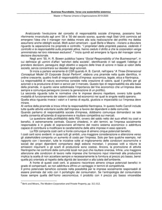 Business Roundtable. Verso una sostenibilità sistemica
Master in Risorse Umane e Organizzazione 2019-2020
Analizzando l’evoluzione del concetto di responsabilità sociale d’impresa, possiamo fare
riferimento innanzitutto agli anni ‘30 e ’50 del secolo scorso, quando negli Stati Uniti comincia ad
emergere l’idea che il manager non debba mirare alla sola realizzazione del profitto ma debba
assumersi anche obblighi sociali. Molti autori americani - quali Berle e Means - iniziano a discutere
riguardo la separazione tra proprietà e controllo. “I proprietari della proprietà passiva, cedendo il
controllo e la responsabilità sulla proprietà attiva, hanno ceduto il diritto a che la corporation venga
amministrata nel loro interesse esclusivo”. 6
Inizia quindi ad emergere la figura del manager come
decisore discrezionale.
Negli anni ’50, H. R. Bowen pubblica l’opera “Social Responsibility of the Businessman”, in
cui definisce gli uomini d’affari “servitori della società”, identificando in tali soggetti l’obbligo di
prendere decisioni, perseguire degli obiettivi e seguire delle linee di azione in base ai valori della
società, senza concentrarsi sui desideri degli azionisti.
Si inizia a parlare veramente di CSR quando A. B. Carroll, nell’opera “A Three-Dimensional
Conceptual Model Of Corporate Social Perform”, elabora una piramide nella quale identifica, in
ordine crescente, quattro livelli di responsabilità d’impresa: economica, legale, etica e filantropica.
La responsabilità di natura economica consiste nella creazione di valore, quali il profitto per gli
azionisti o la produzione di beni e servizi per il mercato. Questo tipo di responsabilità sta alla base
della piramide, in quanto viene sottolineata l’importanza del fine economico che un’impresa deve
sempre e comunque perseguire (ovvero la generazione di un profitto).
La seconda riguarda tutte le normative che le imprese devono rispettare, ovvero tutte quelle
modalità di funzionamento dei sistemi collettivi ed economici nei quali le singole realtà operano.
Quella etica riguarda invece i valori e il senso di equità, giustizia e imparzialità cui l’impresa deve
mirare.
Al vertice della piramide si trova infine la responsabilità filantropica. In questo livello Carroll include
tutte quelle attività volontarie svolte dall’impresa a favore dei dipendenti e delle comunità.
Quando parliamo di responsabilità sociale d’impresa, dobbiamo comunque domandarci se tale
scelta consenta all’azienda di sopravvivere e risultare competitiva sui mercati.
La questione della profittabilità della RSI, ovvero del saldo netto dei suoi effetti tra costi e
benefici, è estremamente centrale. Occorre chiedersi, in altri termini, se l’impresa socialmente
responsabile è in grado di sopravvivere all’interno del nostro sistema economico o addirittura
capace di contribuire a modificare le caratteristiche delle altre imprese in esso operanti.
La RSI comporta costi certi a fronte comunque di almeno cinque potenziali benefici.
I costi certi sono evidenti: in quasi tutti gli ambiti, una maggiore considerazione e attenzione verso
gli stakeholders comporta un aumento di costo per l’impresa. Solo per fare qualche esempio, nel
rapporto con i lavoratori, tutte le iniziative volte al miglioramento delle condizioni economiche e
sociali dei propri dipendenti comportano degli esborsi monetari. I processi volti a ridurre le
emissioni inquinanti o gli scarti di produzione sono costosi. Ancora, la promozione di attività
filantropiche nei confronti delle comunità locali non può che risultare onerosa. Infine, una maggiore
attenzione alle condizioni di lavoro nelle imprese che forniscono input intermedi alla produzione
implica la scelta di non accettare sempre e necessariamente la fornitura al prezzo più basso, bensì
quella più orientata al rispetto della dignità dei lavoratori e alla tutela dell’ambiente.
A fronte di questi costi certi, si possono riscontrare almeno cinque potenziali benefici in
grado di compensarli, se non addirittura offrire un vantaggio in termini di competitività.
Il primo potenziale beneficio consiste nella possibilità per le imprese socialmente responsabili di
essere premiate dal voto con il portafoglio dei consumatori. Se l’antropologia del consumatore
fosse sempre quella dell’homo oeconomicus, il prodotto con il prezzo più basso vincerebbe
6
Berls and Means, The Modern Corporation and Private Property, pp. 311-312.
 