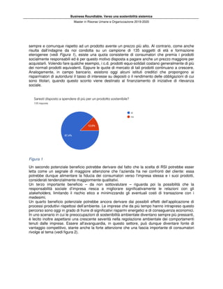 Business Roundtable. Verso una sostenibilità sistemica
Master in Ris
sempre e comunque rispetto ad un prodotto avente u
risulta dall’indagine da noi condotta
eterogenee (vedi Figura 1), esiste una quota consistente di consumatori che premia i prodotti
socialmente responsabili ed è per questo motivo disposta a pagare anche un prezzo maggiore per
acquistarli. Volendo fare qualche esempio, i c.d. prodotti equo
dei normali prodotti equivalenti. Eppure le quote di mercato di tali prodotti continuano
Analogamente, in campo bancario, esistono oggi alcuni istituti creditizi che propongono ai
risparmiatori di autoridursi il tasso di interesse su depositi o il rendimento delle obbligazioni di cui
sono titolari, quando questo sconto viene destin
sociale.
Figura 1
Un secondo potenziale beneficio potrebbe derivare dal fatto che la scelta di RSI potrebbe esser
letta come un segnale di maggiore attenzione che l’azienda ha nei confronti del cliente: essa
potrebbe dunque alimentare la fiducia dei consumatori verso l’impr
considerati tendenzialmente maggiormente qualitativi.
Un terzo importante beneficio –
responsabilità sociale d’impresa riesca a migliorare significativamente le relazi
stakeholders, limitando il rischio etico e minimizzando gli eventuali costi di transazione con i
medesimi.
Un quarto beneficio potenziale potrebbe ancora derivare dai possibili effetti dell’applicazione di
processi produttivi rispettosi dell’am
percorso sono oggi in grado di fruire di significativi risparmi energetici e di conseguenza economici.
In uno scenario in cui le preoccupazioni di sostenibilità ambientale diventano sempre più pre
è lecito inoltre aspettarsi una crescente severità nella regolazione ambientale dei comportamenti
tenuti dalle imprese. Essere all’avanguardia, in questo settore, può dunque diventare fonte di
vantaggio competitivo, stante anche la forte attenzione
rivolge al tema (vedi figura 2).
Business Roundtable. Verso una sostenibilità sistemica
Master in Risorse Umane e Organizzazione 2019-2020
sempre e comunque rispetto ad un prodotto avente un prezzo più alto. Al contrario, come anche
risulta dall’indagine da noi condotta su un campione di 135 soggetti di età e
), esiste una quota consistente di consumatori che premia i prodotti
per questo motivo disposta a pagare anche un prezzo maggiore per
acquistarli. Volendo fare qualche esempio, i c.d. prodotti equo-solidali costano generalmente di più
dei normali prodotti equivalenti. Eppure le quote di mercato di tali prodotti continuano
Analogamente, in campo bancario, esistono oggi alcuni istituti creditizi che propongono ai
risparmiatori di autoridursi il tasso di interesse su depositi o il rendimento delle obbligazioni di cui
sono titolari, quando questo sconto viene destinato al finanziamento di iniziative di rilevanza
Un secondo potenziale beneficio potrebbe derivare dal fatto che la scelta di RSI potrebbe esser
letta come un segnale di maggiore attenzione che l’azienda ha nei confronti del cliente: essa
potrebbe dunque alimentare la fiducia dei consumatori verso l’impresa stessa e i suoi prodotti,
considerati tendenzialmente maggiormente qualitativi.
da non sottovalutare – riguarda poi la possibilità che la
responsabilità sociale d’impresa riesca a migliorare significativamente le relazi
, limitando il rischio etico e minimizzando gli eventuali costi di transazione con i
Un quarto beneficio potenziale potrebbe ancora derivare dai possibili effetti dell’applicazione di
processi produttivi rispettosi dell’ambiente. Le imprese che da più tempo hanno intrapreso questo
percorso sono oggi in grado di fruire di significativi risparmi energetici e di conseguenza economici.
In uno scenario in cui le preoccupazioni di sostenibilità ambientale diventano sempre più pre
è lecito inoltre aspettarsi una crescente severità nella regolazione ambientale dei comportamenti
tenuti dalle imprese. Essere all’avanguardia, in questo settore, può dunque diventare fonte di
vantaggio competitivo, stante anche la forte attenzione che una fascia importante di consumatori
n prezzo più alto. Al contrario, come anche
su un campione di 135 soggetti di età e formazione
), esiste una quota consistente di consumatori che premia i prodotti
per questo motivo disposta a pagare anche un prezzo maggiore per
solidali costano generalmente di più
dei normali prodotti equivalenti. Eppure le quote di mercato di tali prodotti continuano a crescere.
Analogamente, in campo bancario, esistono oggi alcuni istituti creditizi che propongono ai
risparmiatori di autoridursi il tasso di interesse su depositi o il rendimento delle obbligazioni di cui
ato al finanziamento di iniziative di rilevanza
Un secondo potenziale beneficio potrebbe derivare dal fatto che la scelta di RSI potrebbe esser
letta come un segnale di maggiore attenzione che l’azienda ha nei confronti del cliente: essa
esa stessa e i suoi prodotti,
riguarda poi la possibilità che la
responsabilità sociale d’impresa riesca a migliorare significativamente le relazioni con gli
, limitando il rischio etico e minimizzando gli eventuali costi di transazione con i
Un quarto beneficio potenziale potrebbe ancora derivare dai possibili effetti dell’applicazione di
biente. Le imprese che da più tempo hanno intrapreso questo
percorso sono oggi in grado di fruire di significativi risparmi energetici e di conseguenza economici.
In uno scenario in cui le preoccupazioni di sostenibilità ambientale diventano sempre più pressanti,
è lecito inoltre aspettarsi una crescente severità nella regolazione ambientale dei comportamenti
tenuti dalle imprese. Essere all’avanguardia, in questo settore, può dunque diventare fonte di
che una fascia importante di consumatori
 