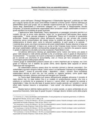 Business Roundtable. Verso una sostenibilità sistemica
Master in Risorse Umane e Organizzazione 2019-2020
Freeman, autore dell’opera “Strategic Management: A Stakeholder Approach”, pubblicata nel 1984
ed in seguito ripresa da altri autori come William Frederick e Archie Carroll. Freeman definisce gli
Stakeholders come quei gruppi “da cui dipende l’organizzazione per la sua sopravvivenza”. 9
La
Teoria degli Stakeholders è fortemente collegata con il concetto di Responsabilità Sociale
d’Impresa. Un’azienda socialmente responsabile deve conoscere i propri stakeholders e trovare il
giusto equilibrio tra le pretese da questi avanzate.
L’applicazione della Stakeholder Theory rappresenta un passaggio innovativo perché è un
modello che per la prima volta identifica “verso chi” la governance dell’impresa deve essere
responsabile. 10
Viene naturale collegare la Stakeholder Theory con il concetto di sostenibilità
ambientale. Questo collegamento nasce dall’assunto secondo cui, per arrivare alla crescita
economica senza compromettere allo stesso tempo la vivibilità del pianeta, sia necessaria la
collaborazione di diversi attori, come le istituzioni pubbliche, le parti sociali e le aziende. 11
L’azienda deve avere una chiara conoscenza dei propri stakeholders. Questa relazione si basa sul
“meccanismo della reciprocità”, in base a cui, se da un lato l’impresa riceve risorse e forza lavoro
dai propri stakeholders, dall’altro contraccambia elargendo servizi e benefici che possono essere
in grado di migliorare la vita della comunità circostante (Triple Bottom Line).
Un’ulteriore definizione individua gli stakeholders come “coloro che hanno una ‘posta in
gioco’ nelle decisioni e nelle attività aziendali e che, al contempo, sono in grado di influenzarne il
funzionamento”. 12
Il successo nel riuscire a bilanciare e soddisfare gli interessi delle parti sociali è
per le aziende uno strumento di accountability, cioè un mezzo per farsi conoscere e creare
un’immagine positiva della propria attività.
I diversi gruppi di stakeholders possono essere più o meno importanti per le imprese, ma il loro
grado di influenza non è stabilito da queste ultime, bensì dipende dalla capacità di attirare
l’attenzione del management.
Gli stakeholders possono essere divisi tra normativi (primari) e derivati (secondari). Con
stakeholders normativi vengono indicati “coloro verso il cui benessere l’impresa ha un’obbligazione
morale diretta”13
, ovvero la comunità locale, i dipendenti, i clienti, i fornitori. Sono considerati
stakeholders derivati le parti che, pur non avendo un rapporto paritario, come quello degli
stakeholders normativi, riescono comunque ad interagire con l’azienda.
La Teoria degli Stakeholders può essere efficacemente spiegata attraverso il concetto di
triple bottom line. La triple bottom line è un modello di rendicontazione sociale, che mira a
costituire un confronto tra le prestazioni di lavoro e i servizi offerti, nel rapporto tra aziende e
stakeholders. L’idea che sta alla base di questa teoria è quella secondo cui i prodotti e i servizi
offerti dalle imprese riescono a compensare i “costi sociali” che derivano dall’elargizione dei
servizi.
Questa teoria è definita triplice perché vi è un piano sociale, un piano ambientale ed uno
economico-finanziario. Sulla base di questi tre piani i manager devono rendere conto delle proprie
9
, R. Freeman, D. L. Reed, Stockholders and Stakeholders: A new perspective on corporate governance, in California
Management Review, vol.25, num.3, 1983, p. 91.
10
M. Caramazza, C. Carroli, M. Monaci, F. M. Pini, La responsabilità in azione. Pratiche strategie e valori socialmente
responsabili nel mondo d’impresa, Il Sole 24 Ore, 2016, p. 110.
11
M. Caramazza, C. Carroli, M. Monaci, F. M. Pini, La responsabilità in azione. Pratiche strategie e valori socialmente
responsabili nel mondo d’impresa, Il Sole 24 Ore, 2016, p. 124.
12
M. Caramazza, C. Carroli, M. Monaci, F. M. Pini, La responsabilità in azione. Pratiche strategie e valori socialmente
responsabili nel mondo d’impresa, Il Sole 24 Ore, 2016, p. 110.
13
M. Caramazza, C. Carroli, M. Monaci, F. M. Pini, La responsabilità in azione. Pratiche strategie e valori socialmente
responsabili nel mondo d’impresa, Il Sole 24 Ore, 2016, p. 133.
 