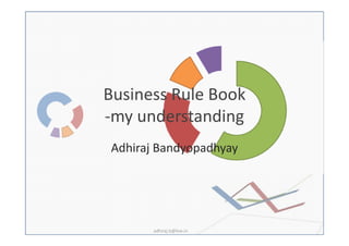 Business Rule Book
-my understanding
Adhiraj Bandyopadhyay




       adhiraj.b@live.in
 