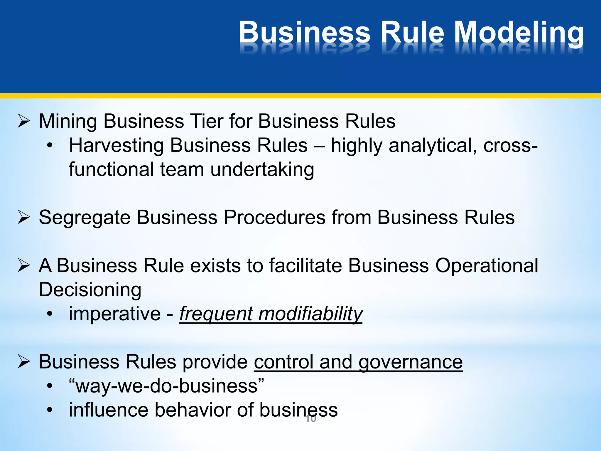 Business Rule Modeling 
 Mining Business Tier for Business Rules 
• Harvesting Business Rules – highly analytical, cross-functional 
team undertaking 
 Segregate Business Procedures from Business Rules 
 A Business Rule exists to facilitate Business Operational 
Decisioning 
• imperative - frequent modifiability 
 Business Rules provide control and governance 
• “way-we-do-business” 
• influence behavior of business 
10 
 