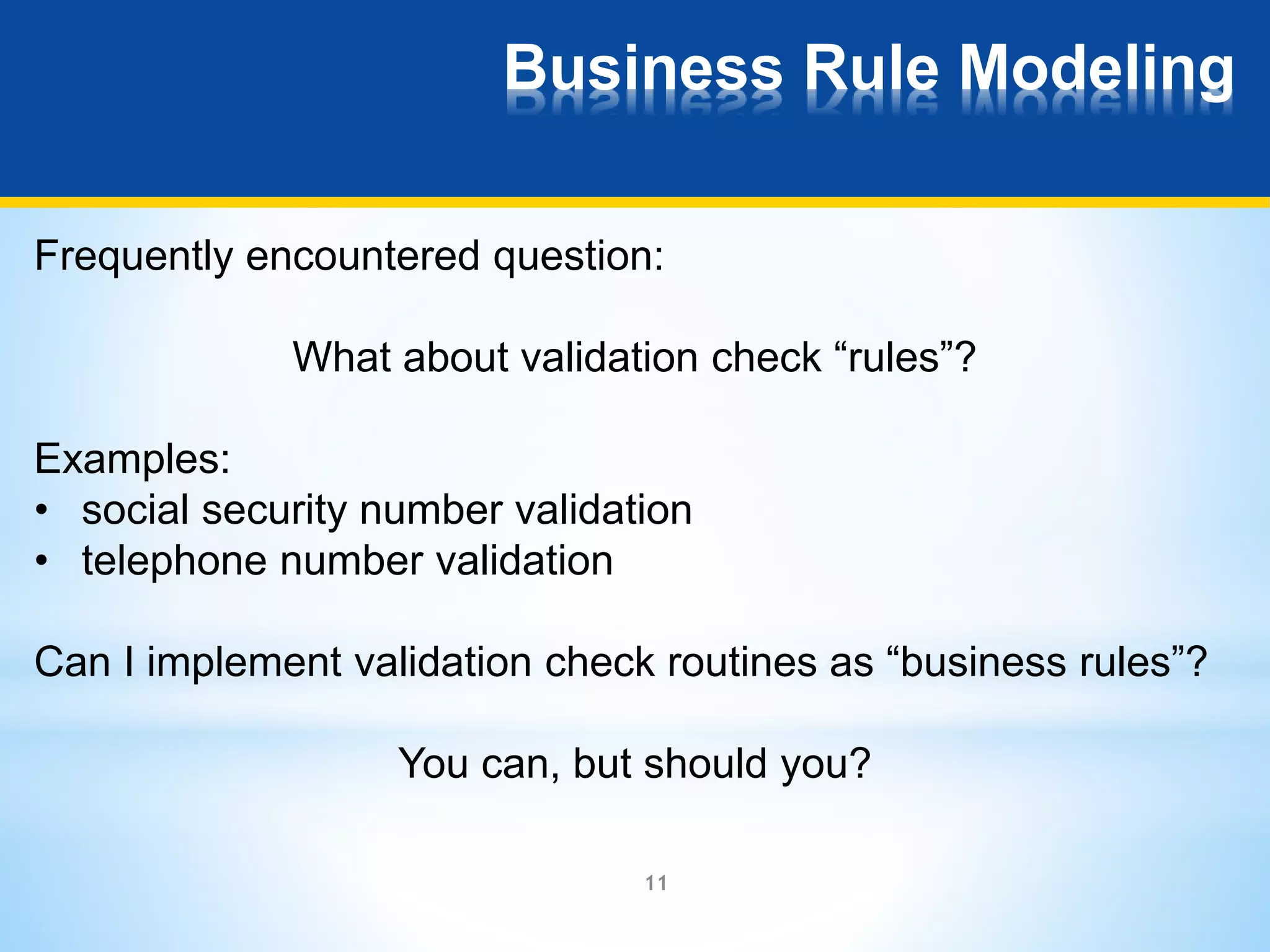 Business Rule Modeling 
Frequently encountered question: 
What about validation check “rules”? 
Examples: 
• social security number validation 
• telephone number validation 
Can I implement validation check routines as “business rules”? 
You can, but should you? 
11 
 