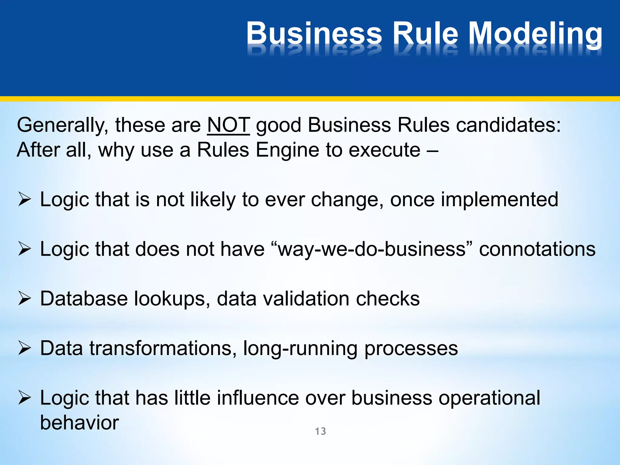 Business Rule Modeling 
Generally, these are NOT good Business Rules candidates: 
After all, why use a Rules Engine to execute – 
 Logic that is not likely to ever change, once implemented 
 Logic that does not have “way-we-do-business” connotations 
 Database lookups, data validation checks 
 Data transformations, long-running processes 
 Logic that has little influence over business operational 
13 
behavior 
 