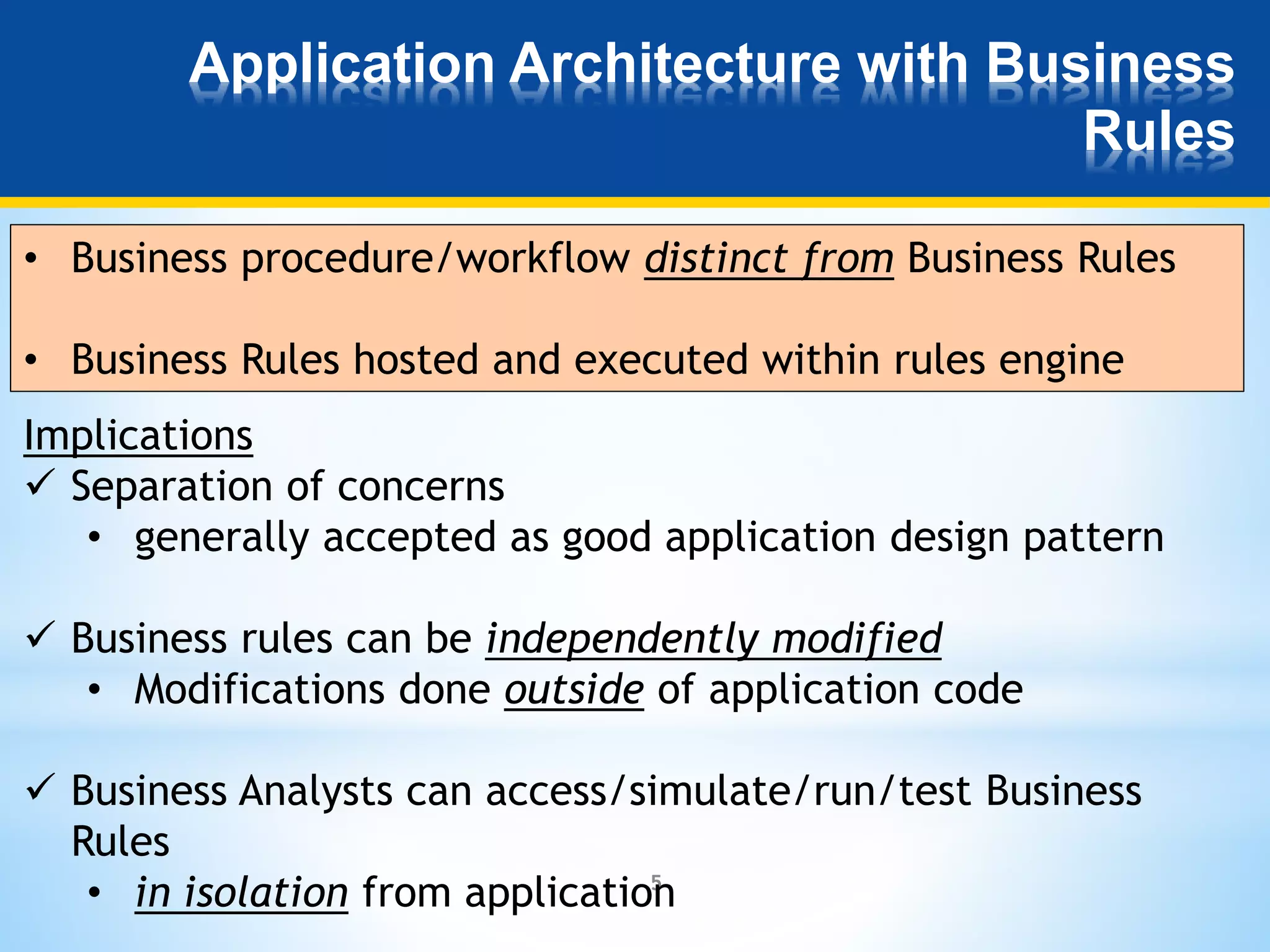 Application Architecture with Business 
5 
Rules 
• Business procedure/workflow distinct from Business Rules 
• Business Rules hosted and executed within rules engine 
Implications 
 Separation of concerns 
• generally accepted as good application design pattern 
 Business rules can be independently modified 
• Modifications done outside of application code 
 Business Analysts can access/simulate/run/test Business 
Rules 
• in isolation from application 
 