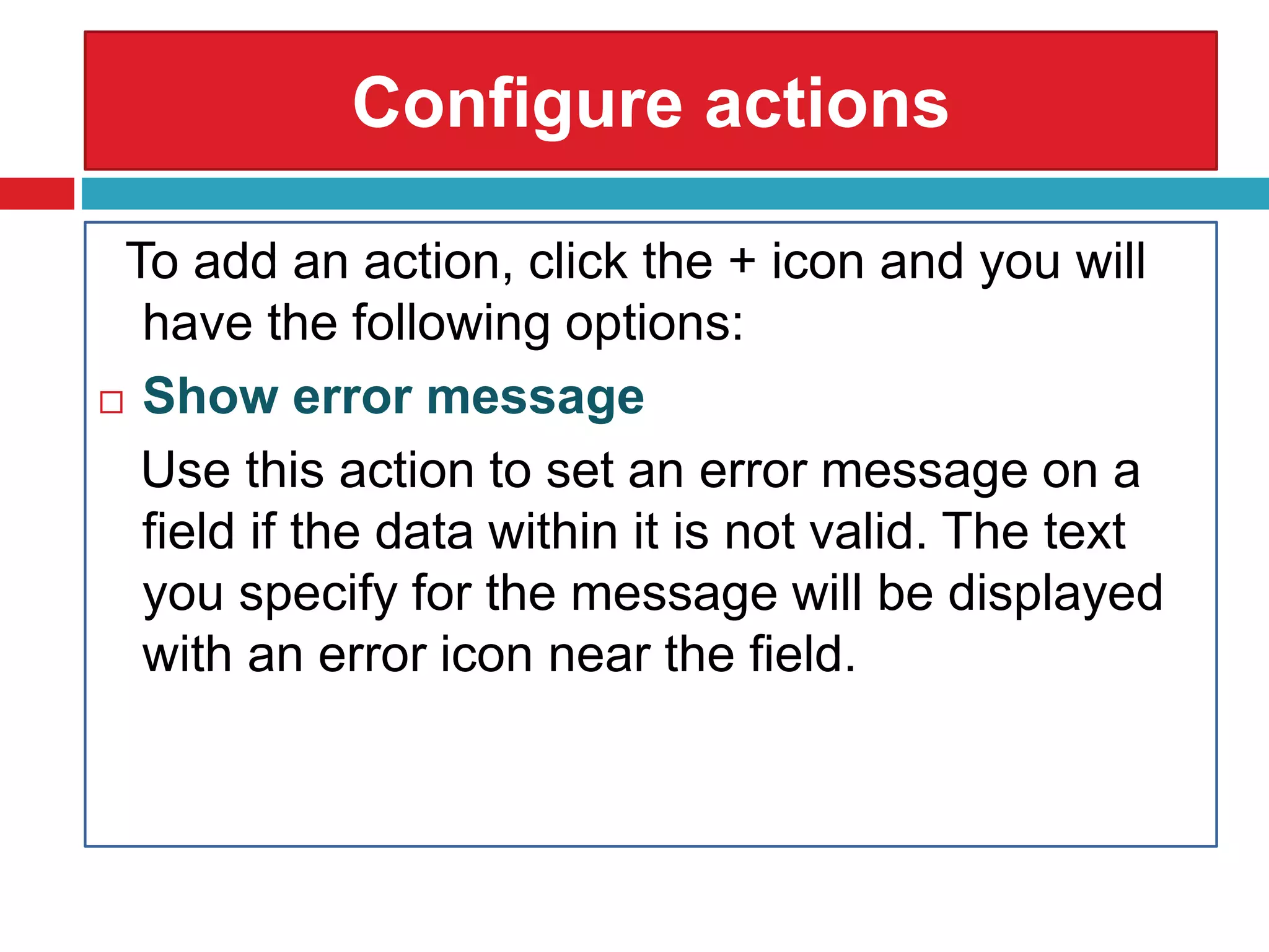 Configure actions
To add an action, click the + icon and you will
have the following options:
 Show error message
Use this action to set an error message on a
field if the data within it is not valid. The text
you specify for the message will be displayed
with an error icon near the field.
 