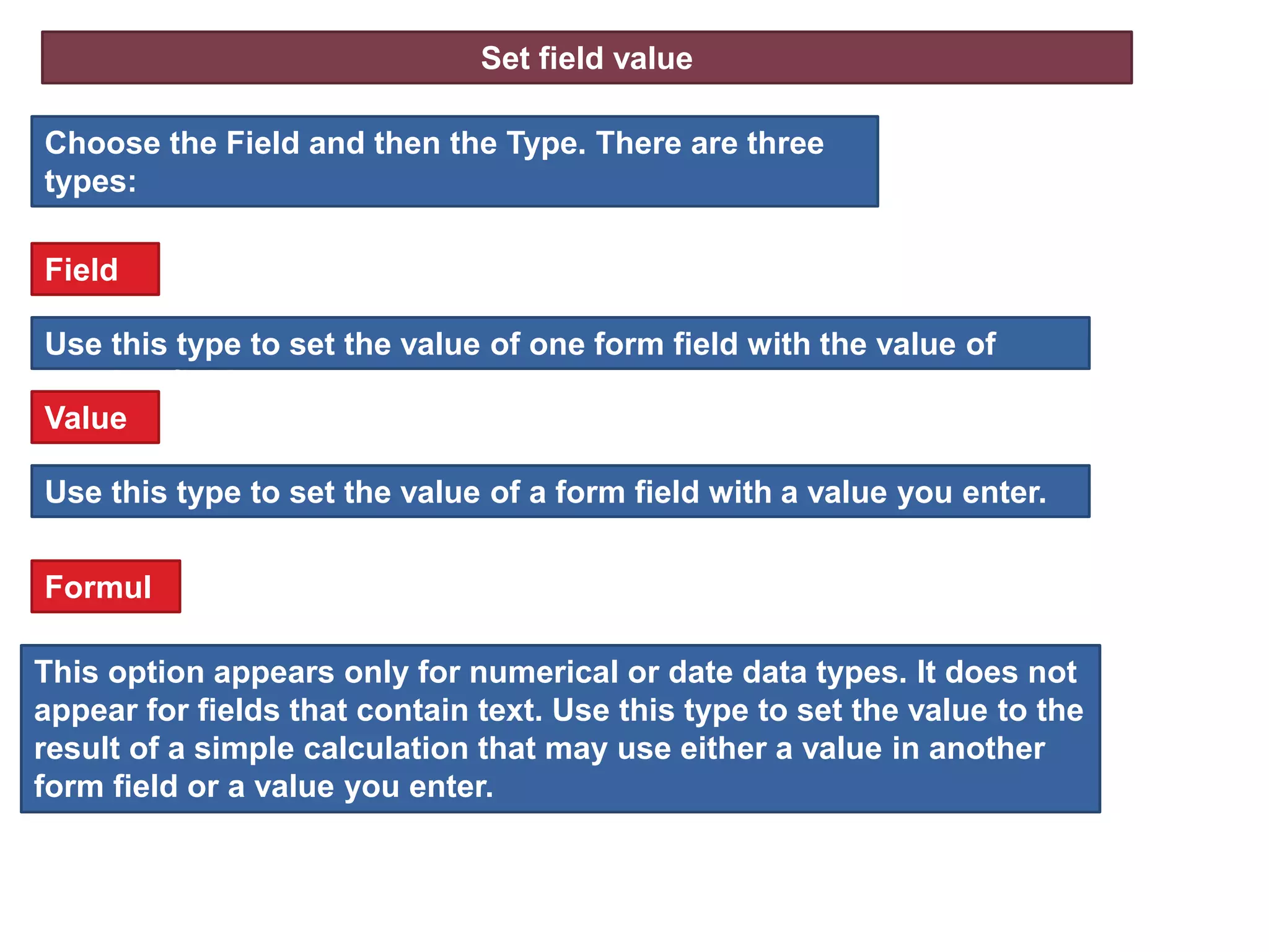 Set field value
Choose the Field and then the Type. There are three
types:
Use this type to set the value of a form field with a value you enter.
Field
Use this type to set the value of one form field with the value of
another field.
Value
This option appears only for numerical or date data types. It does not
appear for fields that contain text. Use this type to set the value to the
result of a simple calculation that may use either a value in another
form field or a value you enter.
Formul
a
 