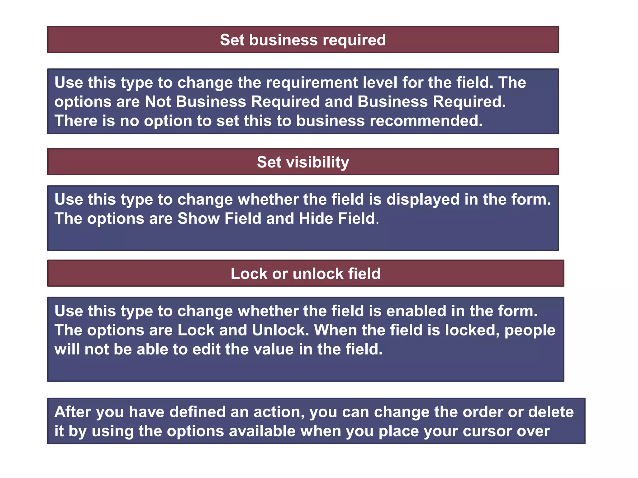 Set business required
Use this type to change the requirement level for the field. The
options are Not Business Required and Business Required.
There is no option to set this to business recommended.
Set visibility
Use this type to change whether the field is displayed in the form.
The options are Show Field and Hide Field.
Lock or unlock field
Use this type to change whether the field is enabled in the form.
The options are Lock and Unlock. When the field is locked, people
will not be able to edit the value in the field.
After you have defined an action, you can change the order or delete
it by using the options available when you place your cursor over
the action.
 