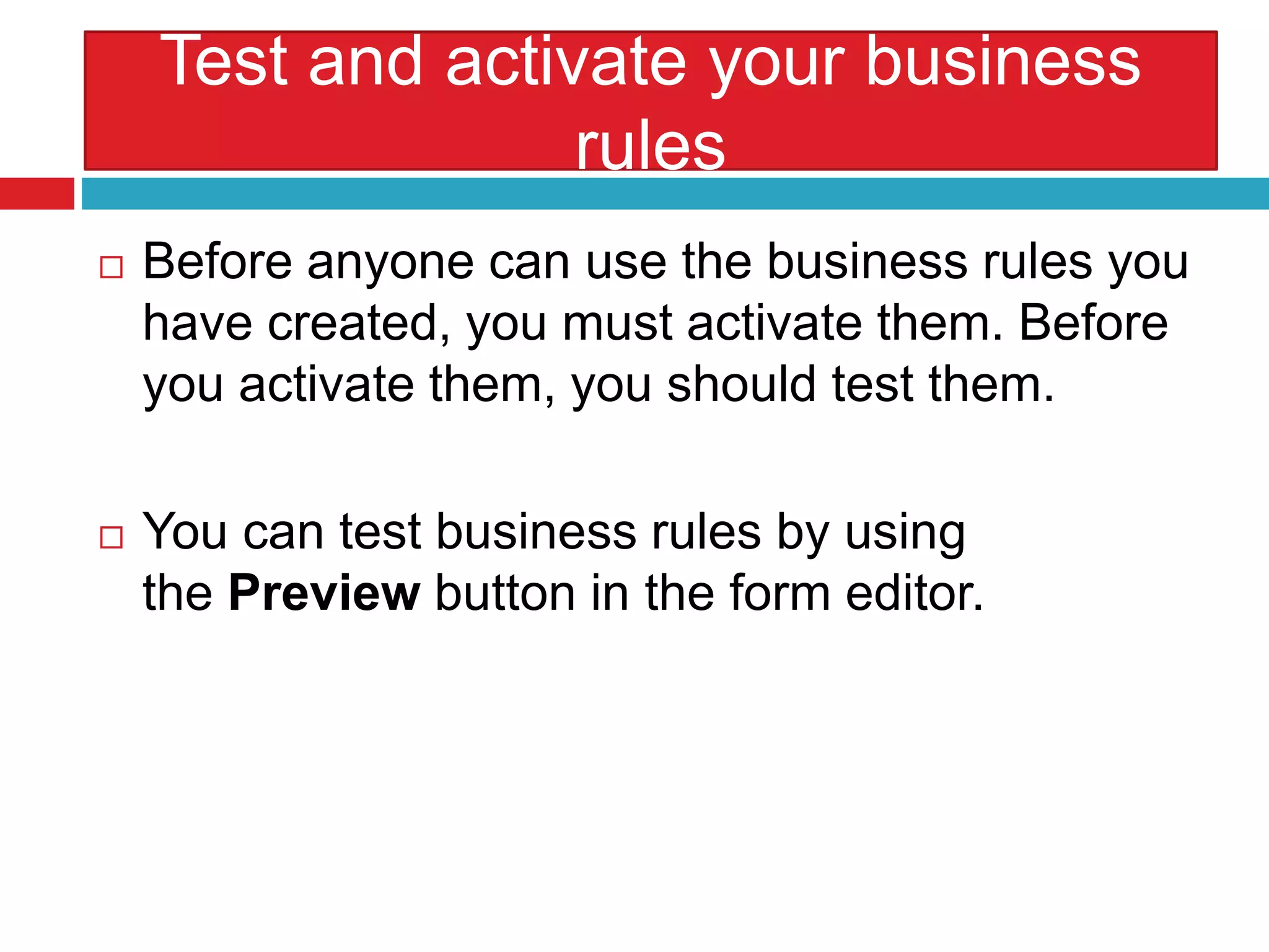 Test and activate your business
rules
 Before anyone can use the business rules you
have created, you must activate them. Before
you activate them, you should test them.
 You can test business rules by using
the Preview button in the form editor.
 