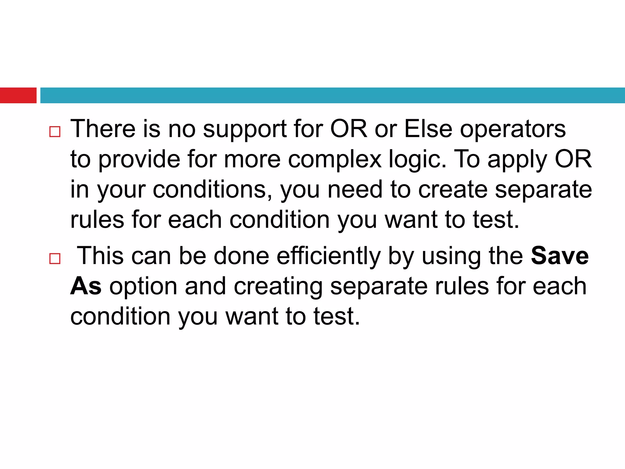  There is no support for OR or Else operators
to provide for more complex logic. To apply OR
in your conditions, you need to create separate
rules for each condition you want to test.
 This can be done efficiently by using the Save
As option and creating separate rules for each
condition you want to test.
 