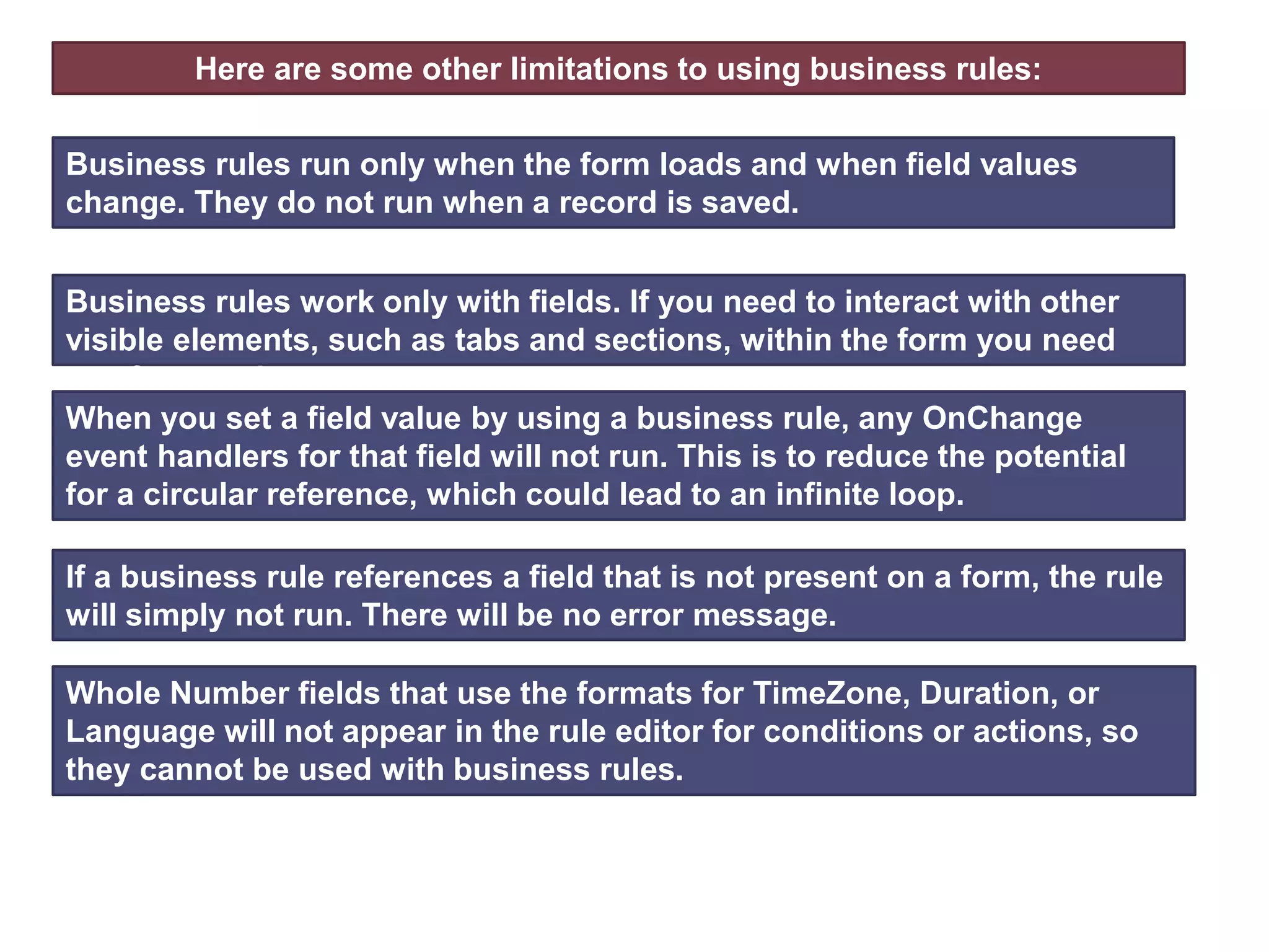 Here are some other limitations to using business rules:
Business rules work only with fields. If you need to interact with other
visible elements, such as tabs and sections, within the form you need
use form scripts.
Business rules run only when the form loads and when field values
change. They do not run when a record is saved.
When you set a field value by using a business rule, any OnChange
event handlers for that field will not run. This is to reduce the potential
for a circular reference, which could lead to an infinite loop.
If a business rule references a field that is not present on a form, the rule
will simply not run. There will be no error message.
Whole Number fields that use the formats for TimeZone, Duration, or
Language will not appear in the rule editor for conditions or actions, so
they cannot be used with business rules.
 