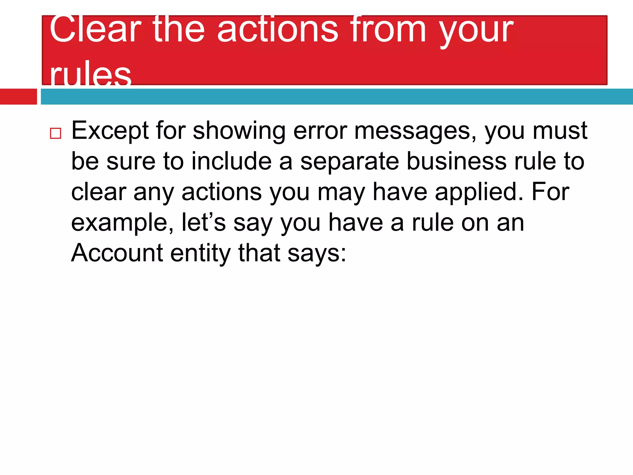 Clear the actions from your
rules
 Except for showing error messages, you must
be sure to include a separate business rule to
clear any actions you may have applied. For
example, let’s say you have a rule on an
Account entity that says:
 