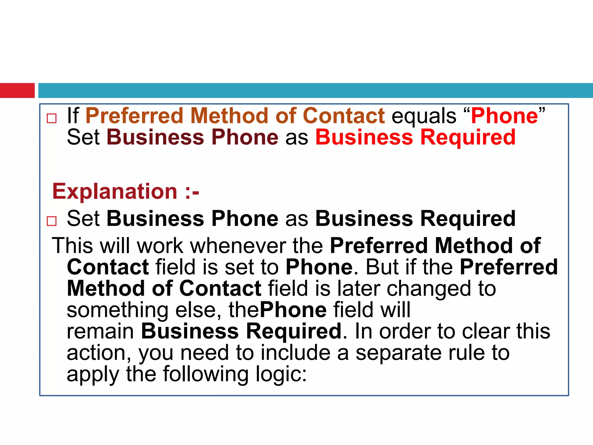  If Preferred Method of Contact equals “Phone”
Set Business Phone as Business Required
Explanation :-
 Set Business Phone as Business Required
This will work whenever the Preferred Method of
Contact field is set to Phone. But if the Preferred
Method of Contact field is later changed to
something else, thePhone field will
remain Business Required. In order to clear this
action, you need to include a separate rule to
apply the following logic:
 
