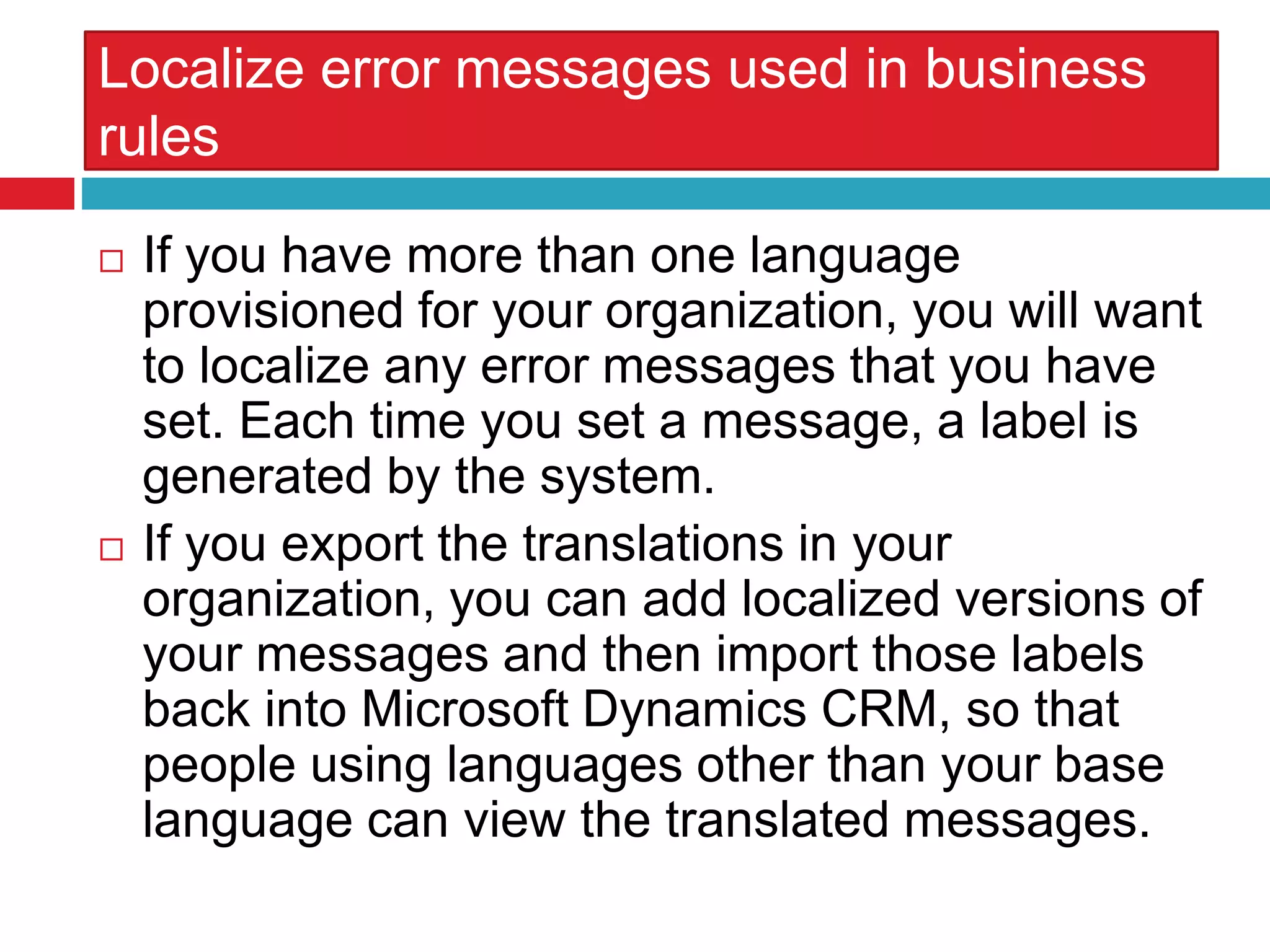 Localize error messages used in business
rules
 If you have more than one language
provisioned for your organization, you will want
to localize any error messages that you have
set. Each time you set a message, a label is
generated by the system.
 If you export the translations in your
organization, you can add localized versions of
your messages and then import those labels
back into Microsoft Dynamics CRM, so that
people using languages other than your base
language can view the translated messages.
 