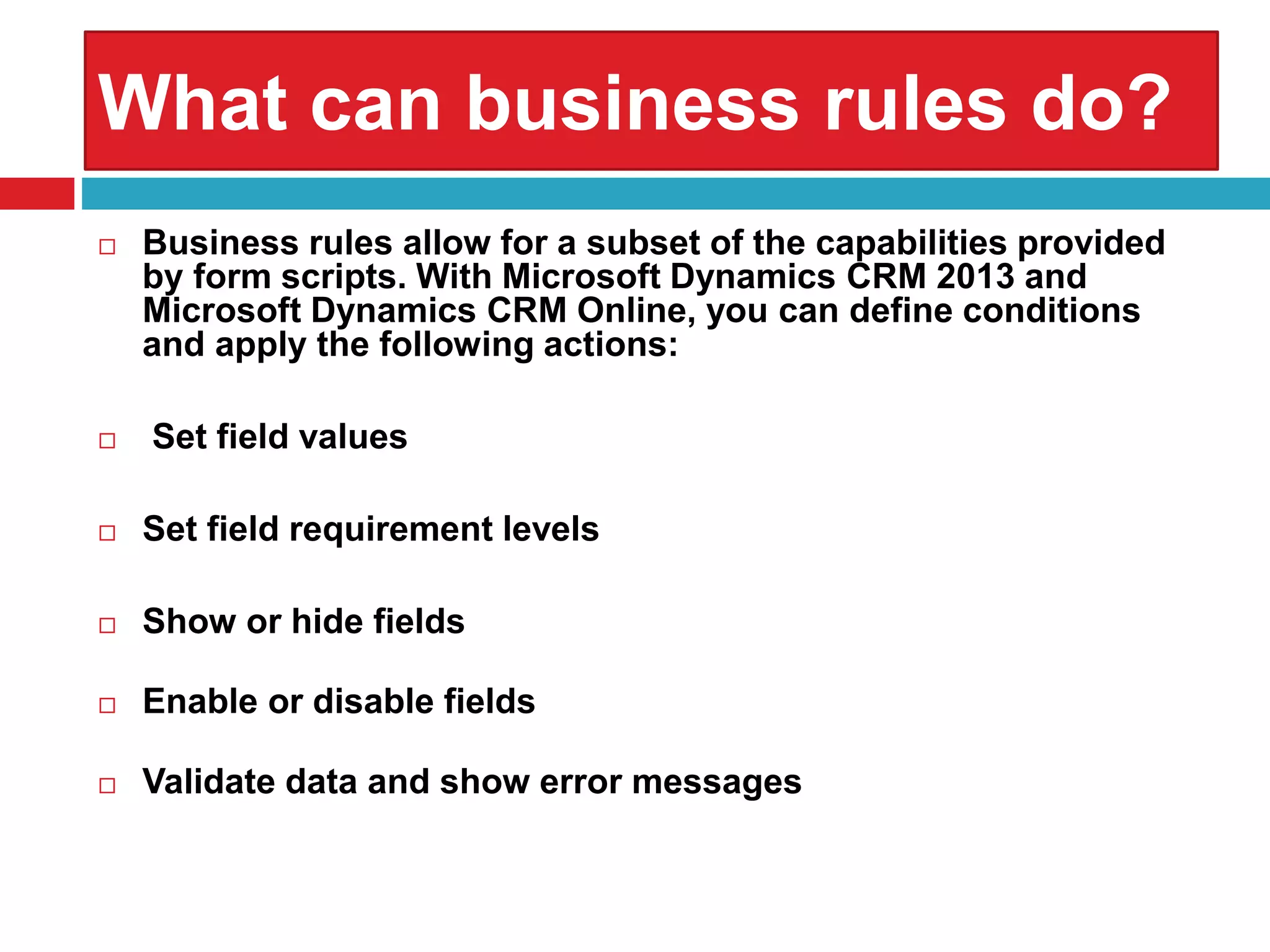 What can business rules do?
 Business rules allow for a subset of the capabilities provided
by form scripts. With Microsoft Dynamics CRM 2013 and
Microsoft Dynamics CRM Online, you can define conditions
and apply the following actions:
 Set field values
 Set field requirement levels
 Show or hide fields
 Enable or disable fields
 Validate data and show error messages
 