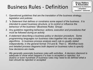 Business Rules - Definition
1. Operational guidelines that are the translation of the business strategy,
legislation and policies
2. “a Statement that defines or constrains some aspect of the business. It is
intended to assert business structure, or to control or influence the
behaviour of the business “(Business Rules Group)
3. Any guideline regarding behaviour, actions, execution and procedures that
must be followed during an activity
4. A statement describing a business policy or decision procedure. Some
programming languages run business rules together into very complex
algorithms. In business process analysis each rule is usually stated
independently, in the general format: If A and B, Then C. Workflow tools
and detailed process diagrams both depend on business rules to specify
how decisions are made.
• We generally associate business rules with activities. A decision diamond is
adequate to show what happens if a loan is accepted or rejected, but
dozens or even hundreds of business rules may need to be defined what a
loan should be rejected or accepted
 