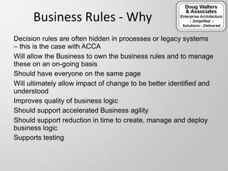 Business Rules - Why
Decision rules are often hidden in processes or legacy systems
– this is the case with ACCA
Will allow the Business to own the business rules and to manage
these on an on-going basis
Should have everyone on the same page
Will ultimately allow impact of change to be better identified and
understood
Improves quality of business logic
Should support accelerated Business agility
Should support reduction in time to create, manage and deploy
business logic
Supports testing
 