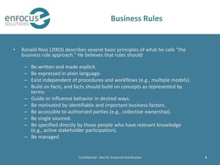 Business Rules


•   Ronald Ross (2003) describes several basic principles of what he calls “the
    business rule approach.” He believes that rules should:

     –   Be written and made explicit.
     –   Be expressed in plain language.
     –   Exist independent of procedures and workflows (e.g., multiple models).
     –   Build on facts, and facts should build on concepts as represented by
         terms.
     –   Guide or influence behavior in desired ways.
     –   Be motivated by identifiable and important business factors.
     –   Be accessible to authorized parties (e.g., collective ownership).
     –   Be single sourced.
     –   Be specified directly by those people who have relevant knowledge
         (e.g., active stakeholder participation).
     –   Be managed.


                              Confidential - Not for External Distribution        4
 