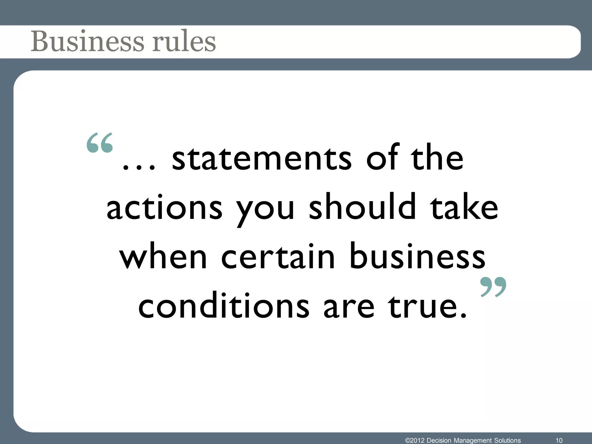 Business rules



    “ … statements of the
     actions you should take
      when certain business
       conditions are true. ”


                      ©2012 Decision Management Solutions   10
 