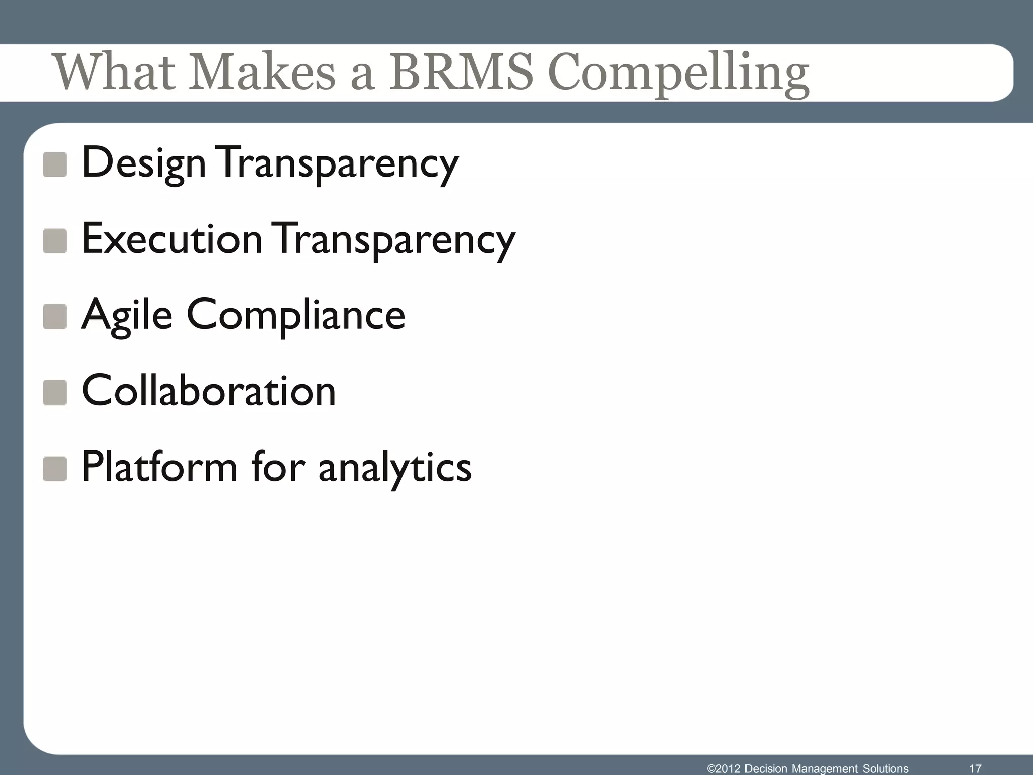 What Makes a BRMS Compelling
 Design Transparency
 Execution Transparency
 Agile Compliance
 Collaboration
 Platform for analytics




                          ©2012 Decision Management Solutions   17
 