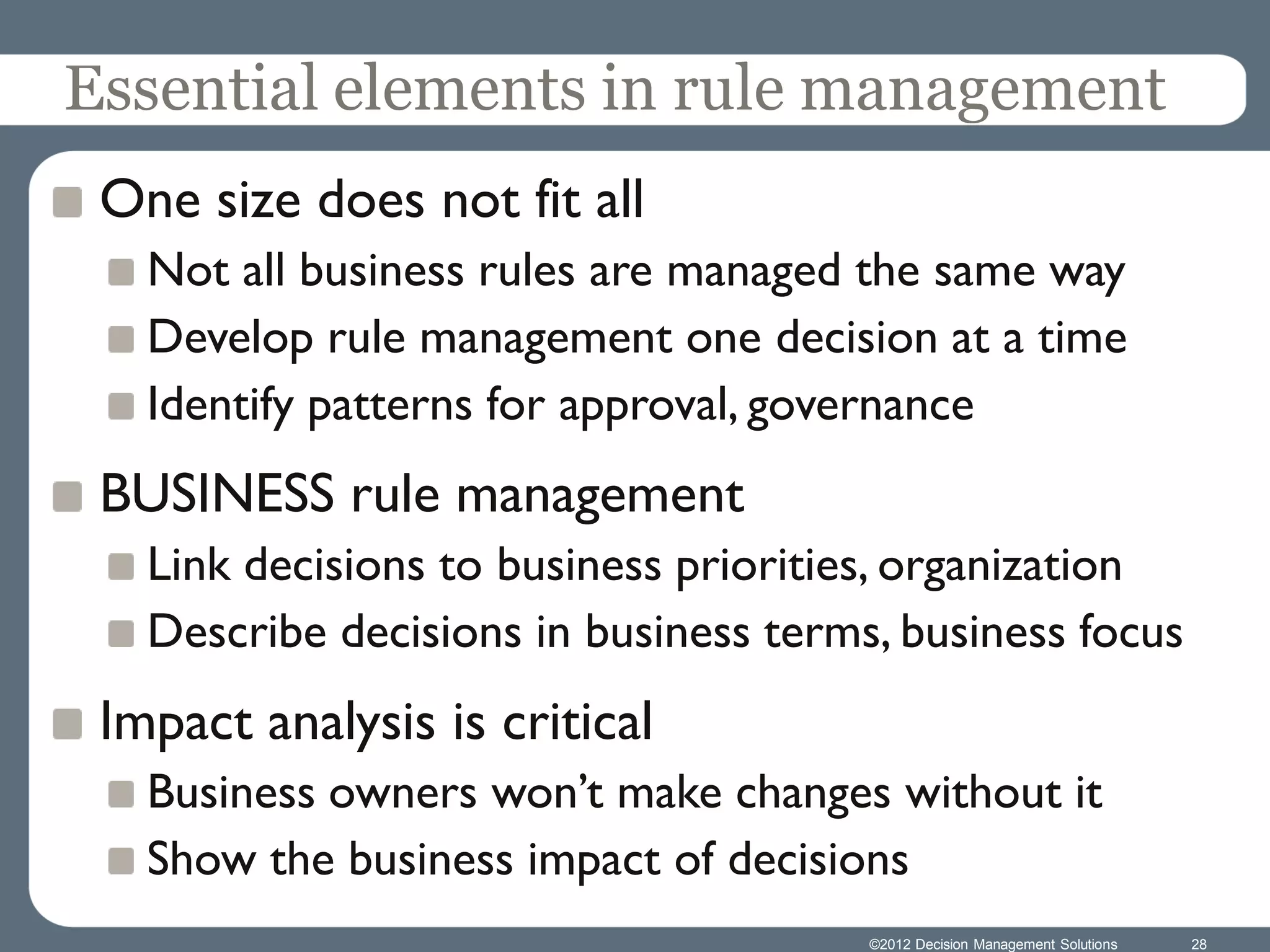 Essential elements in rule management
 One size does not fit all
   Not all business rules are managed the same way
   Develop rule management one decision at a time
   Identify patterns for approval, governance
 BUSINESS rule management
   Link decisions to business priorities, organization
   Describe decisions in business terms, business focus
 Impact analysis is critical
   Business owners won’t make changes without it
   Show the business impact of decisions
                                       ©2012 Decision Management Solutions   28
 