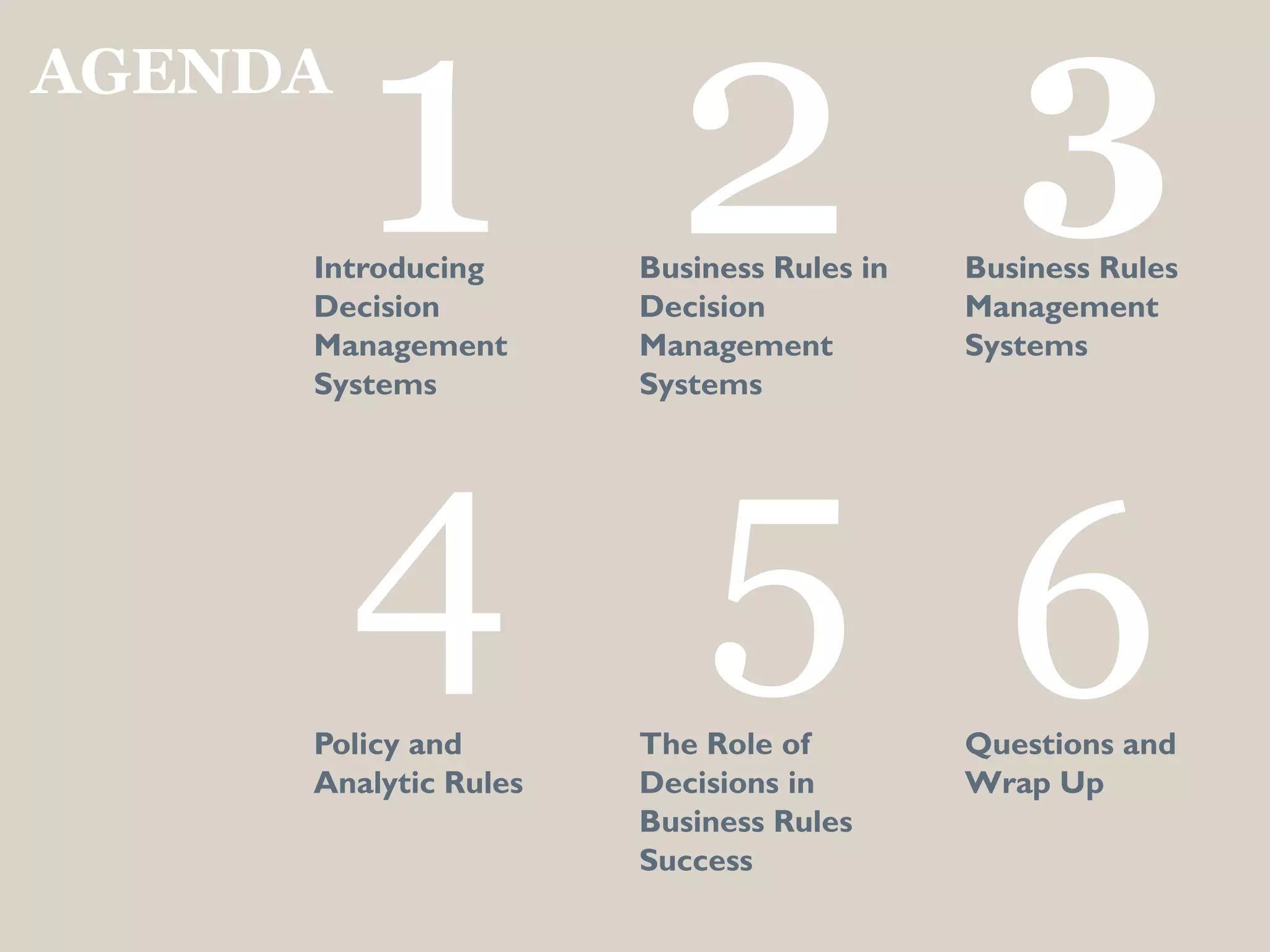 AGENDA

         1 2
     Introducing
     Decision
     Management
                      Business Rules in
                      Decision
                      Management
                                             3
                                          Business Rules
                                          Management
                                          Systems
     Systems          Systems




         4 5 6
     Policy and       The Role of         Questions and
     Analytic Rules   Decisions in        Wrap Up
                      Business Rules
                      Success
 