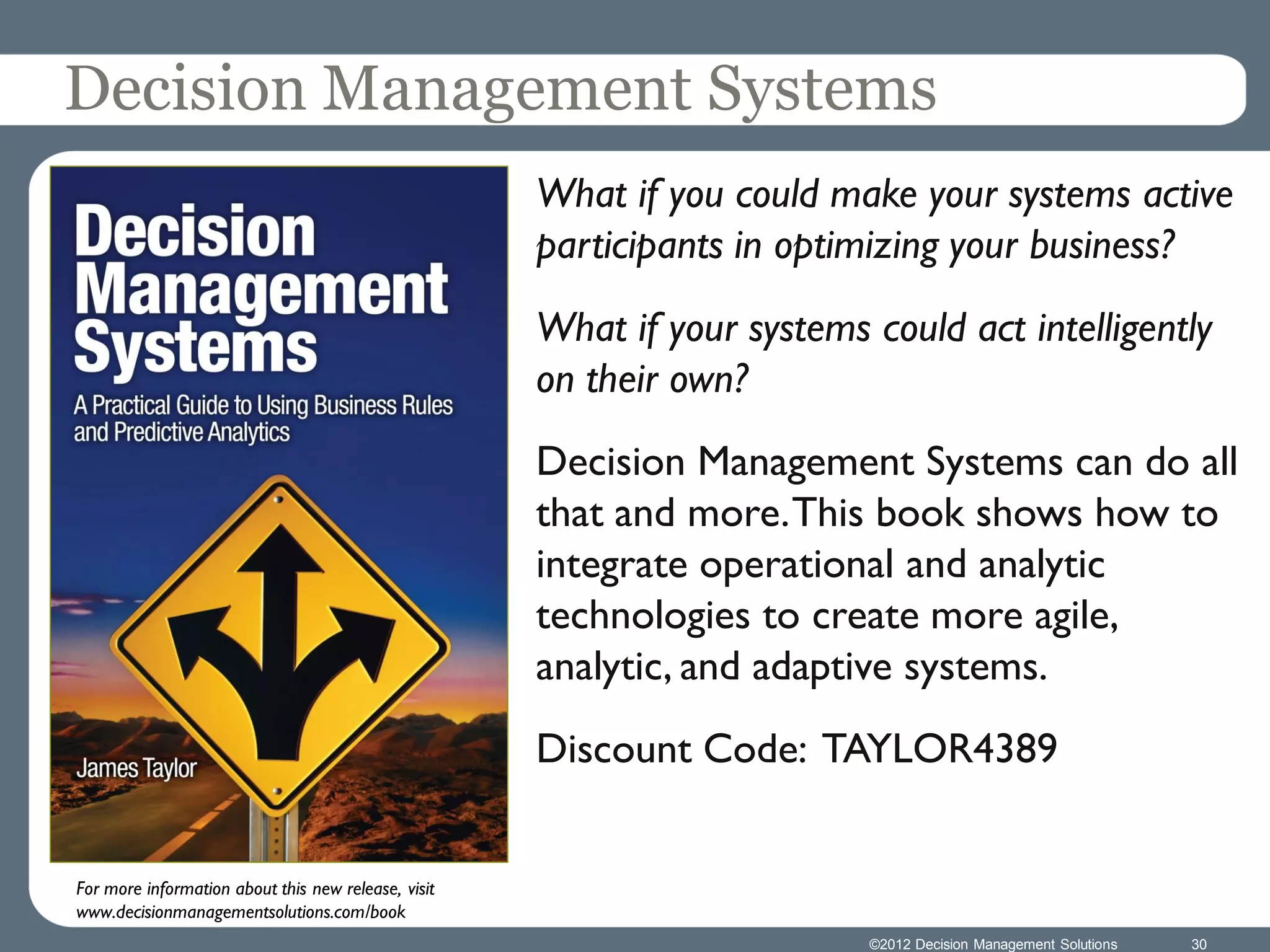Decision Management Systems
                                                     What if you could make your systems active
                                                     participants in optimizing your business?
                                                     What if your systems could act intelligently
                                                     on their own?
                                                     Decision Management Systems can do all
                                                     that and more. This book shows how to
                                                     integrate operational and analytic
                                                     technologies to create more agile,
                                                     analytic, and adaptive systems.
                                                     Discount Code: TAYLOR4389


For more information about this new release, visit
www.decisionmanagementsolutions.com/book
                                                                          ©2012 Decision Management Solutions   30
 