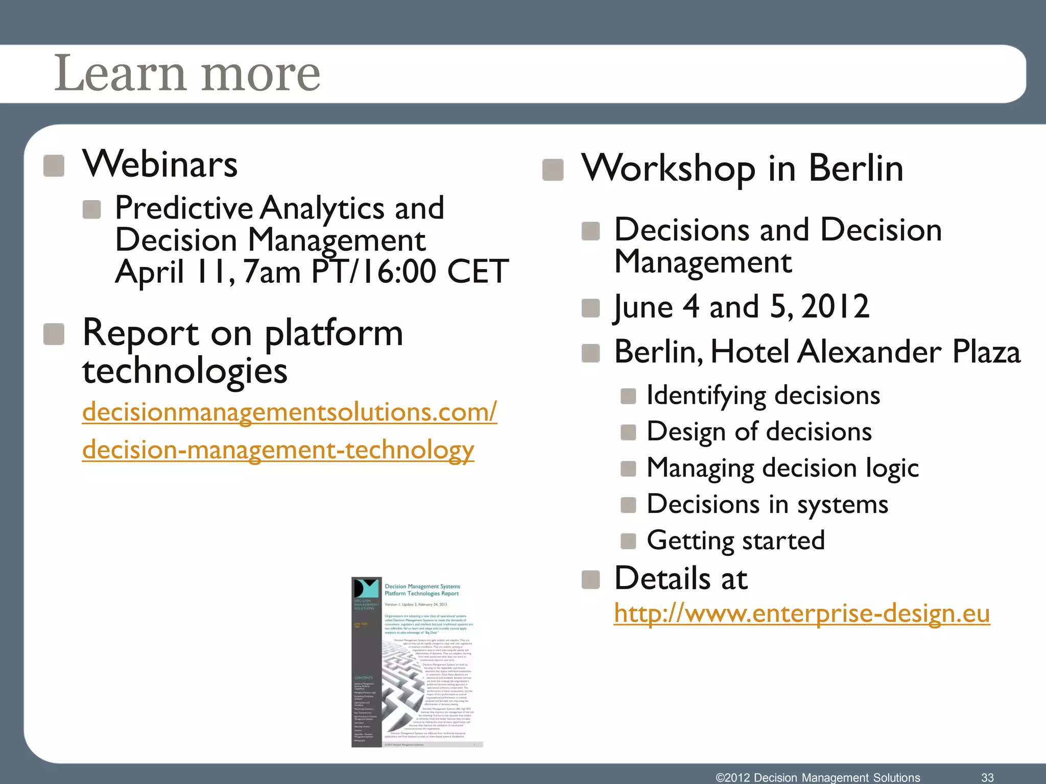 Learn more
 Webinars                           Workshop in Berlin
   Predictive Analytics and
   Decision Management               Decisions and Decision
   April 11, 7am PT/16:00 CET        Management
                                     June 4 and 5, 2012
 Report on platform                  Berlin, Hotel Alexander Plaza
 technologies
                                       Identifying decisions
 decisionmanagementsolutions.com/
                                       Design of decisions
 decision-management-technology
                                       Managing decision logic
                                       Decisions in systems
                                       Getting started
                                     Details at
                                     http://www.enterprise-design.eu




                                             ©2012 Decision Management Solutions   33
 