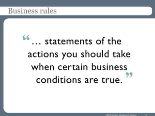 Business rules



    “ … statements of the
     actions you should take
      when certain business
       conditions are true. ”


                      ©2012 Decision Management Solutions   10
 