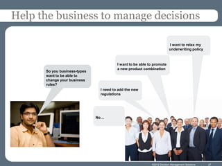 Help the business to manage decisions

                                                                        I want to relax my
                                                                        underwriting policy



                                        I want to be able to promote
                                        a new product combination
      So you business-types
      want to be able to
      change your business
      rules?
                               I need to add the new
                               regulations




                              No…




                                                           ©2012 Decision Management Solutions   27
 