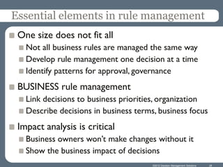 Essential elements in rule management
 One size does not fit all
   Not all business rules are managed the same way
   Develop rule management one decision at a time
   Identify patterns for approval, governance
 BUSINESS rule management
   Link decisions to business priorities, organization
   Describe decisions in business terms, business focus
 Impact analysis is critical
   Business owners won’t make changes without it
   Show the business impact of decisions
                                       ©2012 Decision Management Solutions   28
 