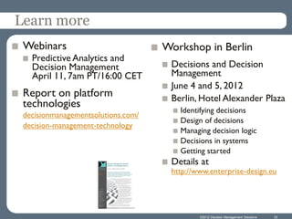 Learn more
 Webinars                           Workshop in Berlin
   Predictive Analytics and
   Decision Management               Decisions and Decision
   April 11, 7am PT/16:00 CET        Management
                                     June 4 and 5, 2012
 Report on platform                  Berlin, Hotel Alexander Plaza
 technologies
                                       Identifying decisions
 decisionmanagementsolutions.com/
                                       Design of decisions
 decision-management-technology
                                       Managing decision logic
                                       Decisions in systems
                                       Getting started
                                     Details at
                                     http://www.enterprise-design.eu




                                             ©2012 Decision Management Solutions   33
 