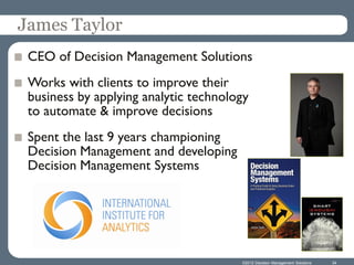 James Taylor
 CEO of Decision Management Solutions
 Works with clients to improve their
 business by applying analytic technology
 to automate & improve decisions
 Spent the last 9 years championing
 Decision Management and developing
 Decision Management Systems




                                       ©2012 Decision Management Solutions   34
 