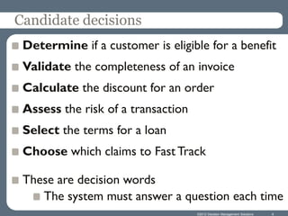 Candidate decisions
 Determine if a customer is eligible for a benefit
 Validate the completeness of an invoice
 Calculate the discount for an order
 Assess the risk of a transaction
 Select the terms for a loan
 Choose which claims to Fast Track

 These are decision words
    The system must answer a question each time
                                    ©2012 Decision Management Solutions   6
 