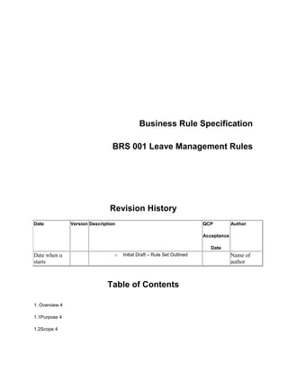 Download the original attachment<br />            <br />                                          Business Rule Specification  <br />BRS 001 Leave Management Rules      <br /> <br />Revision History <br />DateVersionDescriptionQCP AcceptanceDateAuthorDate when u starts  Initial Draft – Rule Set Outlined   Name of author<br /> <br />Table of Contents  <br />1. Overview 4<br />1.1Purpose 4<br />1.2Scope 4<br />1.3Audience 4<br />1.4References 4<br />1.5Definitions 4<br />2.Business Rule Specifications 5<br />2.1Employees and Organizations using Leave Management 5<br />2.2 Status transition of Leave Application for different Roles. 5<br />2.3 Status Transition of Leave Application for System 5<br />2.4 Available Leave Types: 6                    <br />Business Rule Specifications  <br />1. Overview<br />Purpose <br />The Business Rule Specifications document is intended to provide a rigorous and formal expression of system implementation rules so that they can form the basis for automation. This rigor is applied to ensure a clear and explicit understanding of the rules to be enabled by the system.   <br />Scope<br />The scope of this document covers the rules applicable to the  functional area for the Leave Management.  <br />Audience <br />References<br />None <br />Definitions<br />The following terms and abbreviations are used in various aspects:<br />HDL: Half Day Leave.<br />MDL: Medical Leave<br />RTH: Restricted Holiday<br />PRL: Privileged Leave<br />CAL: Casual Leave<br />COL: Compensatory Leave<br />MAT: Maternity Leave<br />PAT: Paternity Leave<br />ERL: Earned Leave<br />HPL: Half Pay Leave<br />SPL: Special Leave<br />EOL: Extra Ordinary Leave<br />CCL: Child Care Leave<br />SDL: Study Leave <br />Business Rule Specifications <br />Employees and Organizations using Leave Management<br />  Brief: This system will provide Leave management functionality to the employees, employers  and organization management.<br />      Detailed Rule Description:<br />      The System will provide the Leave Management functionalities for the following entities:<br />An employee can view his/her leave details or can apply for leave from this system. <br />An Organization can view its workforce availability. <br />2.2 Status transition of Leave Application for different Roles.<br />Brief:  The status transition below identifies the permitted transitions for Leave Application.<br />Detailed Rule Description: <br />1. The System will comply with the status transitions documented in the following manner. <br />For Role(Leave Initiator)<br />      NEW -> REMOVED<br />      APPROVED -> CANCELED<br />For Role(Leave Validator)<br />      NEW -> APPROVED<br />      NEW -> REJECTED<br />Definitions of Leave Application Status: <br />NEW – A New Leave application created by the Leave Initiator. Waiting for approval.<br />APPROVED – A newly created leave application approved by the Leave Approver.<br />REJECTED – A newly created leave application rejected by the Leave Approver.<br />CANCELED – An approved leave application cannot be availed by the Leave Initiator then he can cancel that leave application.<br />REMOVED – A newly leave application can be removed by the Leave Initiator.<br />2.3 Status Transition of Leave Application for System<br />      Detailed Rule Description:<br />      IF the Leave Application status is “NEW” AND the Period From date has been reached<br />      THEN the System will change the Leave Application Status to “CANCELED”.<br />2.4 Available Leave Types: <br />For Permanent Staff:<br />Leave TypeNo. of Days per yearCasual Leave8Earned Leave30Half Pay Leaves20Restricted Holiday2Maternity Leave6 months (180 days)Paternity Leave15Special LeaveNot FixedCompensatoryNot FixedExtra Ordinary LeaveNot FixedChild Care LeaveUpto 2 yearsStudy LeaveUpto 2 years<br /> <br />For Contractual Staff :<br />Leave TypeNo. of Days per yearCasual Leave8Restricted Holiday2Maternity Leave3 months (90 days)Privilege Leave22CompensatoryNot Fixed<br />