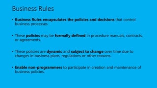 Business Rules
• Business Rules encapsulates the policies and decisions that control
business processes
• These policies may be formally defined in procedure manuals, contracts,
or agreements.
• These policies are dynamic and subject to change over time due to
changes in business plans, regulations or other reasons.
• Enable non-programmers to participate in creation and maintenance of
business policies.
 
