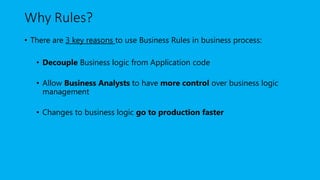Why Rules?
• There are 3 key reasons to use Business Rules in business process:
• Decouple Business logic from Application code
• Allow Business Analysts to have more control over business logic
management
• Changes to business logic go to production faster
 