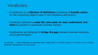 Vocabulary
• A vocabulary is a collection of definitions consisting of friendly names
for the computing objects used in rule conditions and actions.
• Vocabulary definitions make the rules easier to read, understand, and
share by people in a particular business domain.
• Vocabularies are designed to bridge the gap between business semantics
and implementation.
An example … a data binding for an approval status might point to a certain column in a certain row in a certain
database, represented as an SQL query.
 