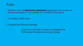 Rules
• Business rules are declarative statements that govern the conduct of
business processes. A rule consists of a condition and actions.
• IF condition THEN action
• Consider the following example:
IF amount is less than or equal to available funds
THEN conduct transaction and print receipt
 