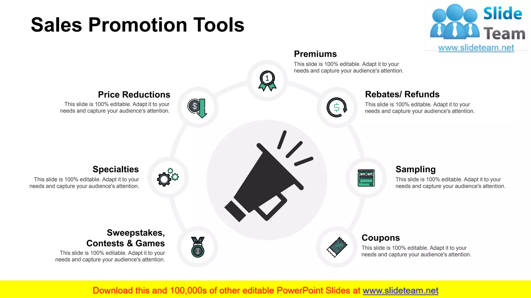 Sales Promotion Tools
Coupons
This slide is 100% editable. Adapt it to your
needs and capture your audience's attention.
Sampling
This slide is 100% editable. Adapt it to your
needs and capture your audience's attention.
Rebates/ Refunds
This slide is 100% editable. Adapt it to your
needs and capture your audience's attention.
Sweepstakes,
Contests & Games
This slide is 100% editable. Adapt it to your
needs and capture your audience's attention.
Specialties
This slide is 100% editable. Adapt it to your
needs and capture your audience's attention.
Premiums
This slide is 100% editable. Adapt it to your
needs and capture your audience's attention.
Price Reductions
This slide is 100% editable. Adapt it to your
needs and capture your audience's attention.
10
 