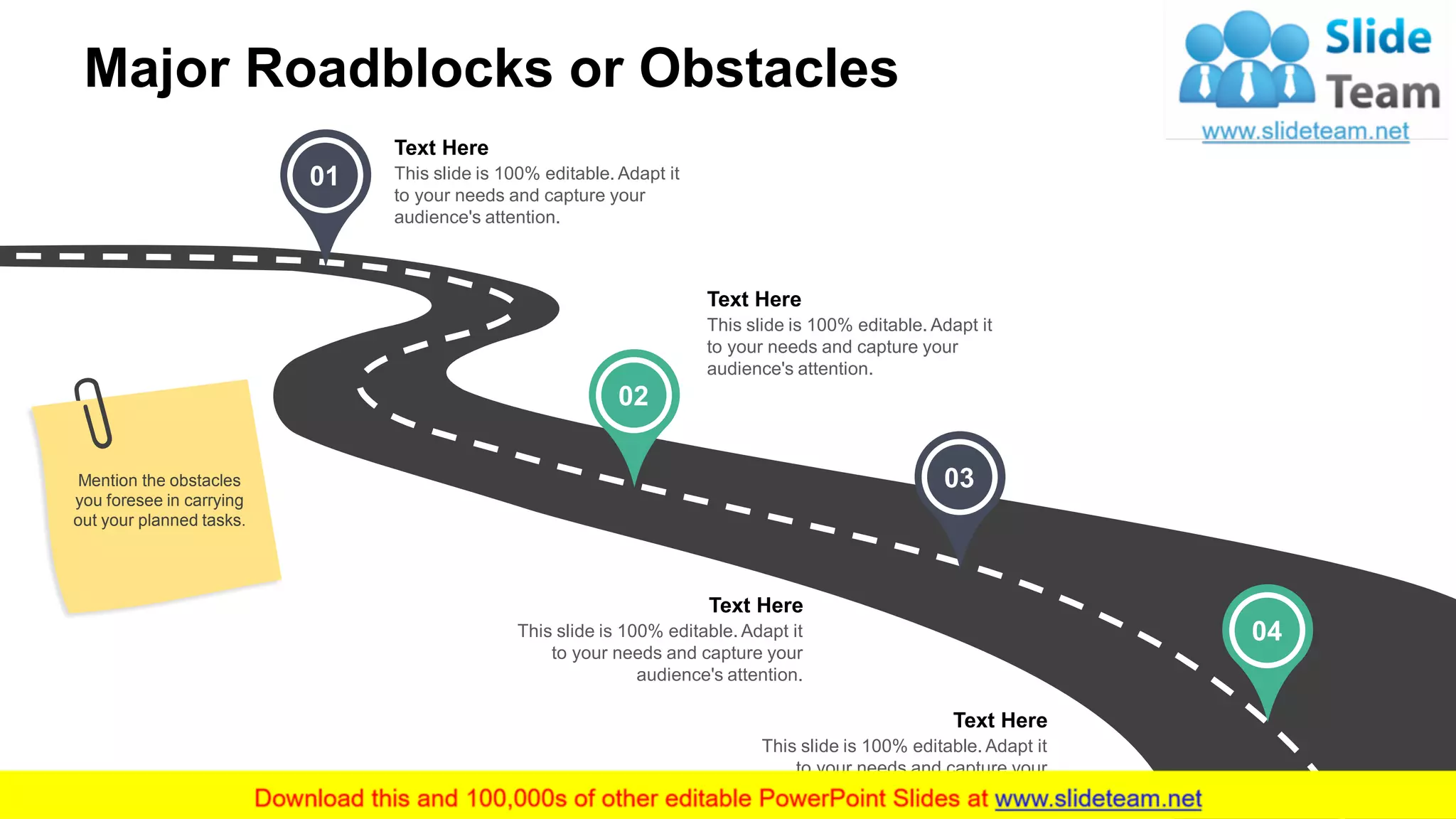 Major Roadblocks or Obstacles
Mention the obstacles
you foresee in carrying
out your planned tasks.
01
02
03
04
This slide is 100% editable. Adapt it
to your needs and capture your
audience's attention.
Text Here
This slide is 100% editable. Adapt it
to your needs and capture your
audience's attention.
Text Here
This slide is 100% editable. Adapt it
to your needs and capture your
audience's attention.
Text Here
This slide is 100% editable. Adapt it
to your needs and capture your
audience's attention.
Text Here
11
 