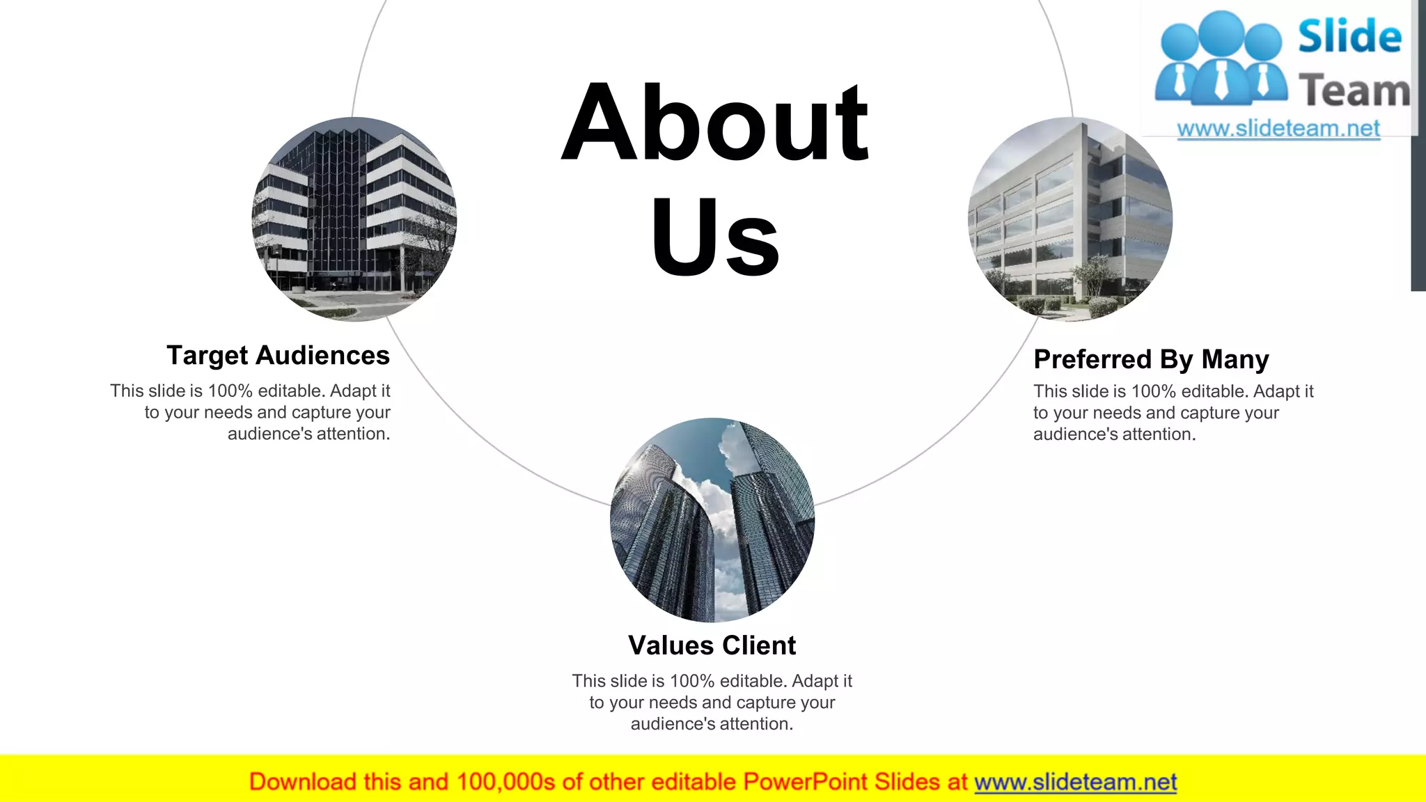 17
About
Us
Target Audiences
This slide is 100% editable. Adapt it
to your needs and capture your
audience's attention.
This slide is 100% editable. Adapt it
to your needs and capture your
audience's attention.
Preferred By Many
Values Client
This slide is 100% editable. Adapt it
to your needs and capture your
audience's attention.
 